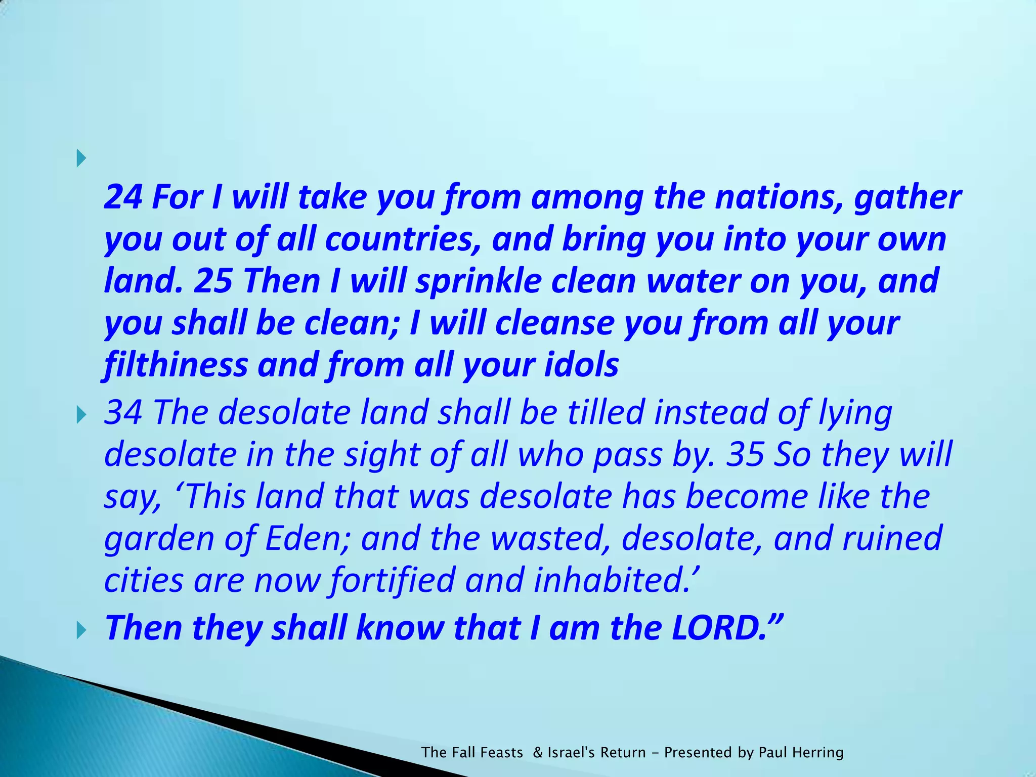 
    24 For I will take you from among the nations, gather
    you out of all countries, and bring you into your own
    land. 25 Then I will sprinkle clean water on you, and
    you shall be clean; I will cleanse you from all your
    filthiness and from all your idols
   34 The desolate land shall be tilled instead of lying
    desolate in the sight of all who pass by. 35 So they will
    say, ‘This land that was desolate has become like the
    garden of Eden; and the wasted, desolate, and ruined
    cities are now fortified and inhabited.’
   Then they shall know that I am the LORD.”


                         The Fall Feasts & Israel's Return - Presented by Paul Herring
 