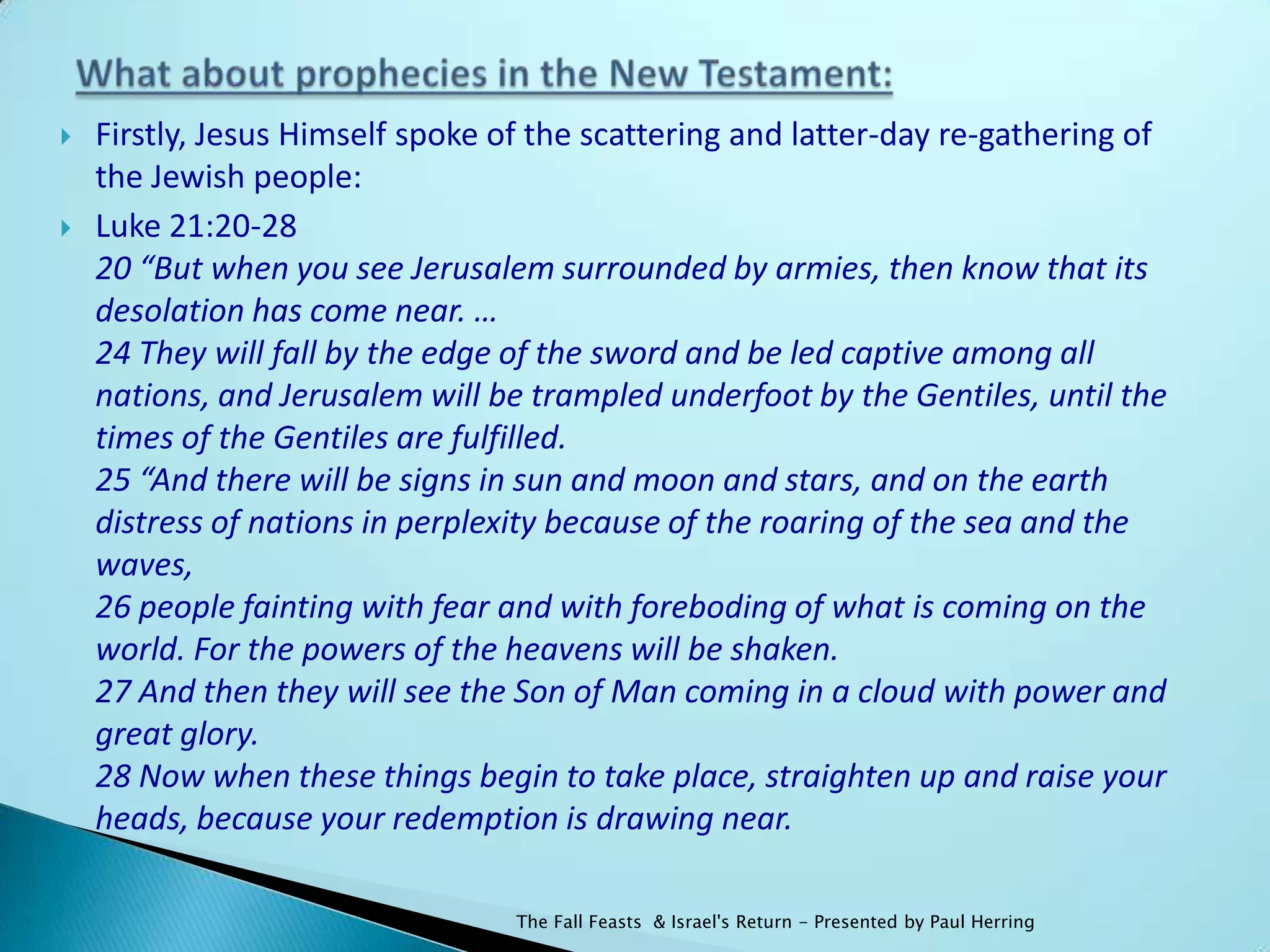    Firstly, Jesus Himself spoke of the scattering and latter-day re-gathering of
    the Jewish people:
   Luke 21:20-28
    20 “But when you see Jerusalem surrounded by armies, then know that its
    desolation has come near. …
    24 They will fall by the edge of the sword and be led captive among all
    nations, and Jerusalem will be trampled underfoot by the Gentiles, until the
    times of the Gentiles are fulfilled.
    25 “And there will be signs in sun and moon and stars, and on the earth
    distress of nations in perplexity because of the roaring of the sea and the
    waves,
    26 people fainting with fear and with foreboding of what is coming on the
    world. For the powers of the heavens will be shaken.
    27 And then they will see the Son of Man coming in a cloud with power and
    great glory.
    28 Now when these things begin to take place, straighten up and raise your
    heads, because your redemption is drawing near.

                                  The Fall Feasts & Israel's Return - Presented by Paul Herring
 