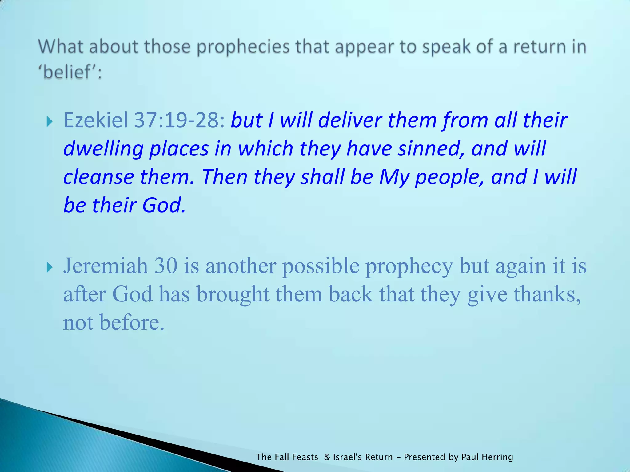    Ezekiel 37:19-28: but I will deliver them from all their
    dwelling places in which they have sinned, and will
    cleanse them. Then they shall be My people, and I will
    be their God.

   Jeremiah 30 is another possible prophecy but again it is
    after God has brought them back that they give thanks,
    not before.




                         The Fall Feasts & Israel's Return - Presented by Paul Herring
 