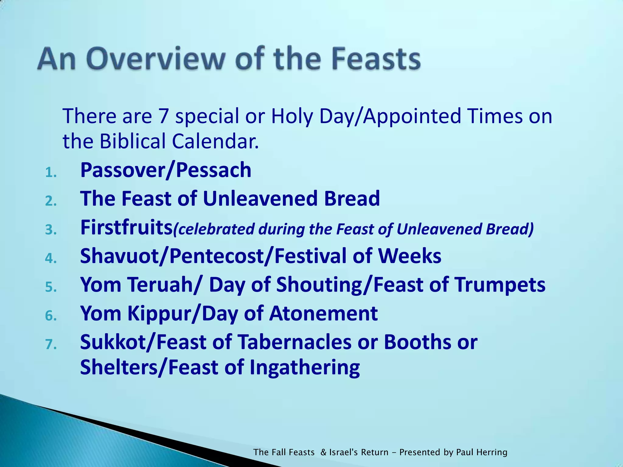 There are 7 special or Holy Day/Appointed Times on
  the Biblical Calendar.
1. Passover/Pessach
2. The Feast of Unleavened Bread
3. Firstfruits(celebrated during the Feast of Unleavened Bread)
4. Shavuot/Pentecost/Festival of Weeks
5. Yom Teruah/ Day of Shouting/Feast of Trumpets
6. Yom Kippur/Day of Atonement
7. Sukkot/Feast of Tabernacles or Booths or
    Shelters/Feast of Ingathering


                         The Fall Feasts & Israel's Return - Presented by Paul Herring
 