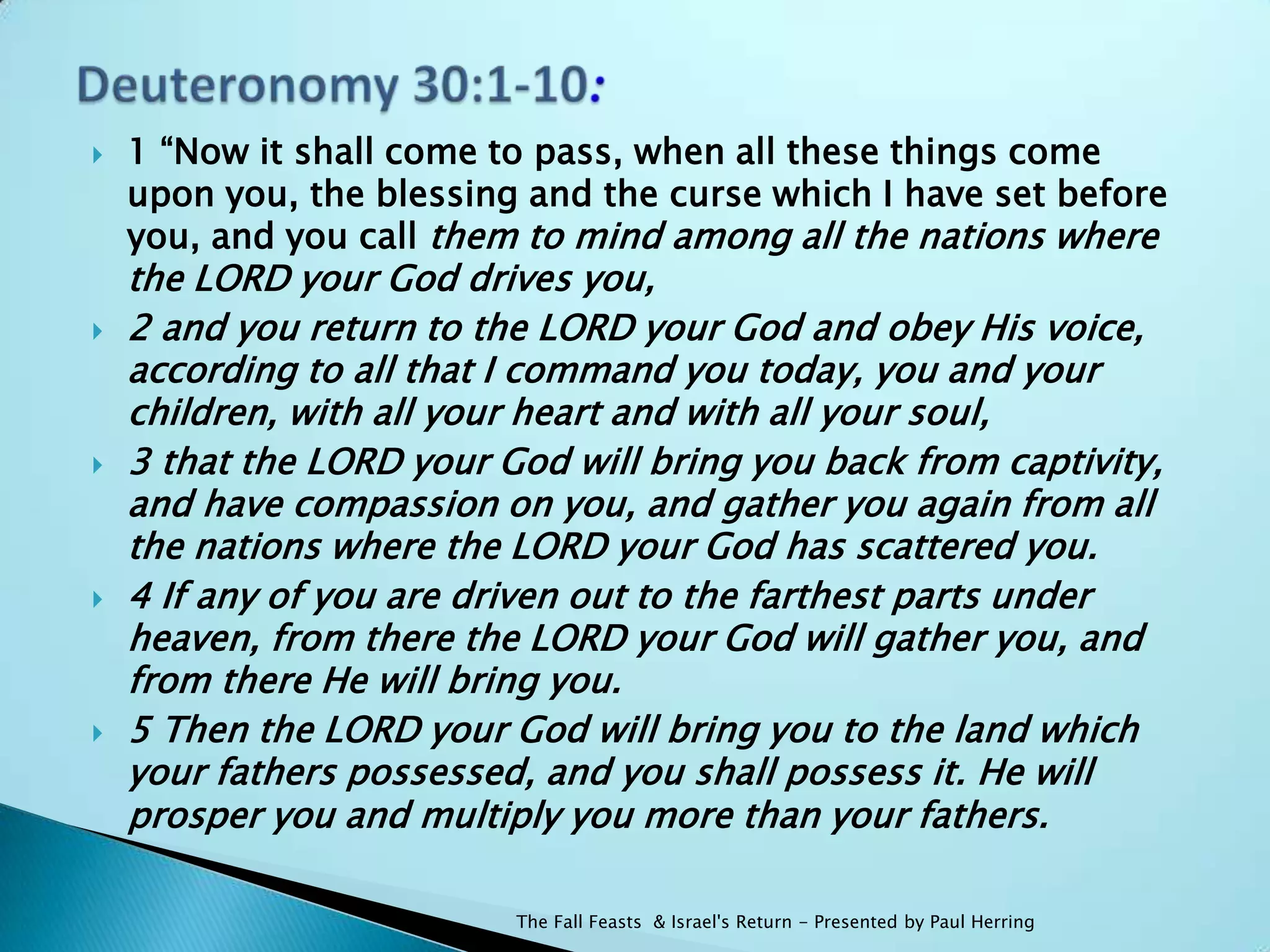    1 “Now it shall come to pass, when all these things come
    upon you, the blessing and the curse which I have set before
    you, and you call them to mind among all the nations where
    the LORD your God drives you,
   2 and you return to the LORD your God and obey His voice,
    according to all that I command you today, you and your
    children, with all your heart and with all your soul,
   3 that the LORD your God will bring you back from captivity,
    and have compassion on you, and gather you again from all
    the nations where the LORD your God has scattered you.
   4 If any of you are driven out to the farthest parts under
    heaven, from there the LORD your God will gather you, and
    from there He will bring you.
   5 Then the LORD your God will bring you to the land which
    your fathers possessed, and you shall possess it. He will
    prosper you and multiply you more than your fathers.

                          The Fall Feasts & Israel's Return - Presented by Paul Herring
 