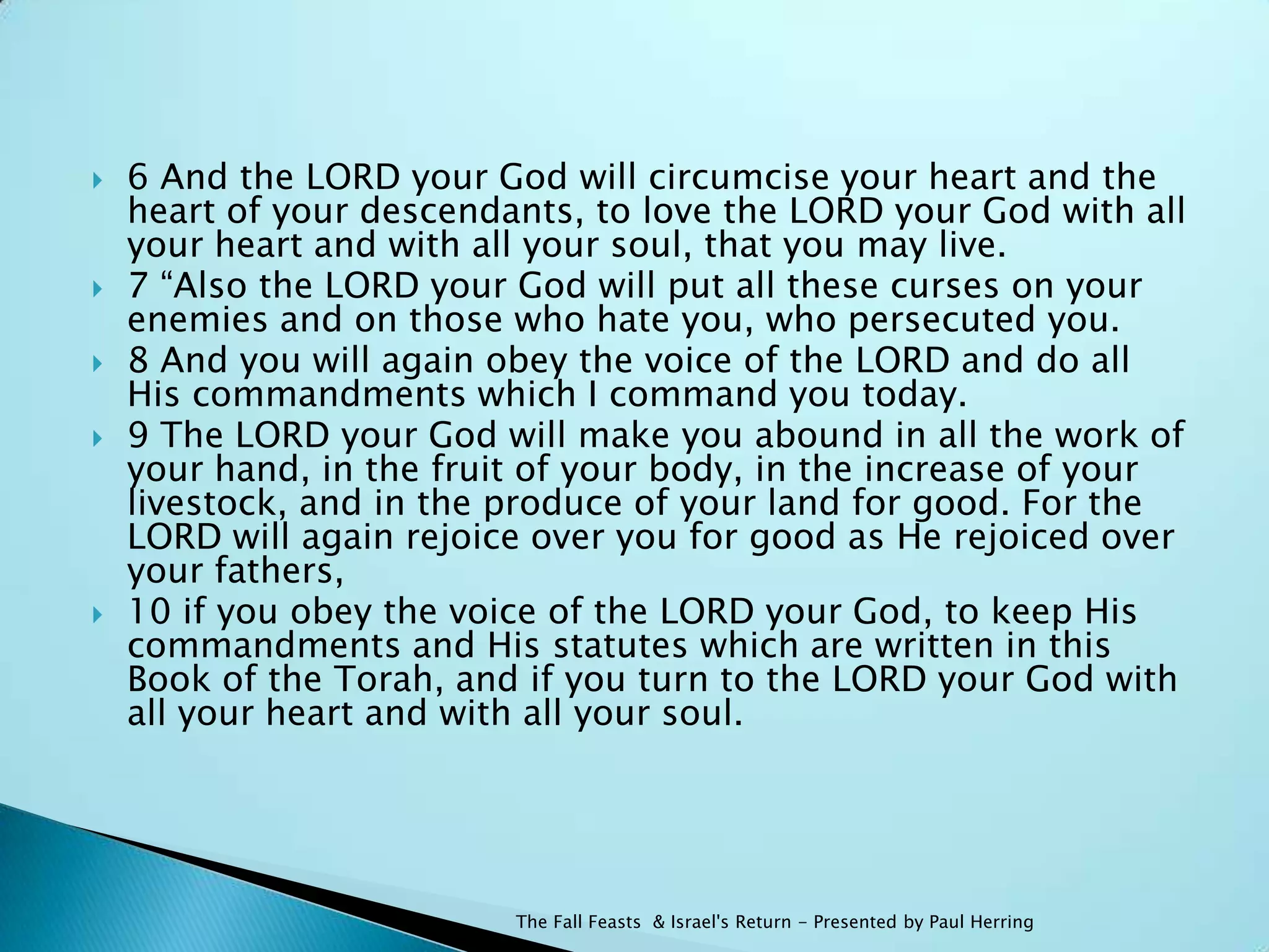    6 And the LORD your God will circumcise your heart and the
    heart of your descendants, to love the LORD your God with all
    your heart and with all your soul, that you may live.
   7 “Also the LORD your God will put all these curses on your
    enemies and on those who hate you, who persecuted you.
   8 And you will again obey the voice of the LORD and do all
    His commandments which I command you today.
   9 The LORD your God will make you abound in all the work of
    your hand, in the fruit of your body, in the increase of your
    livestock, and in the produce of your land for good. For the
    LORD will again rejoice over you for good as He rejoiced over
    your fathers,
   10 if you obey the voice of the LORD your God, to keep His
    commandments and His statutes which are written in this
    Book of the Torah, and if you turn to the LORD your God with
    all your heart and with all your soul.




                          The Fall Feasts & Israel's Return - Presented by Paul Herring
 