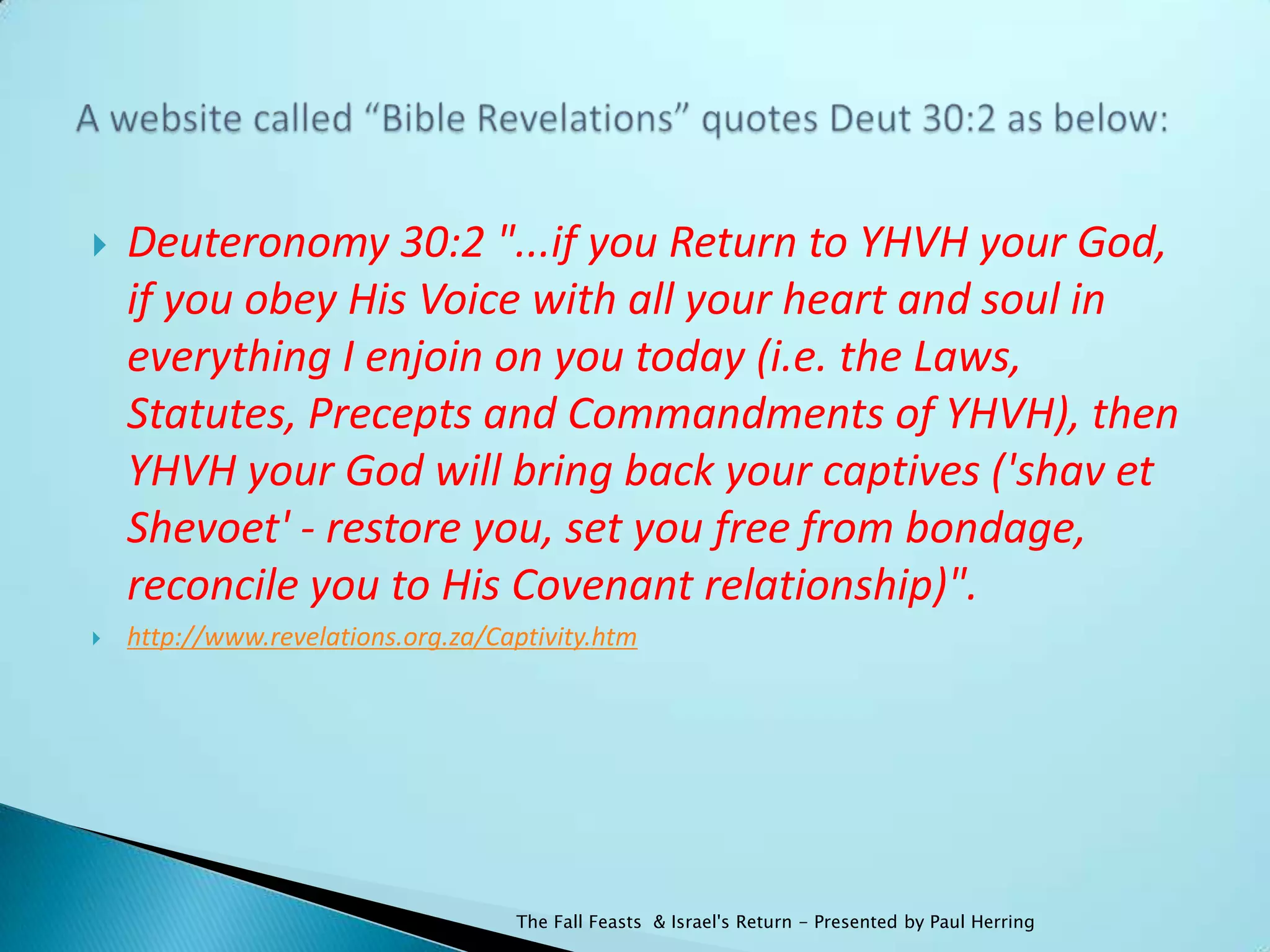    Deuteronomy 30:2 "...if you Return to YHVH your God,
    if you obey His Voice with all your heart and soul in
    everything I enjoin on you today (i.e. the Laws,
    Statutes, Precepts and Commandments of YHVH), then
    YHVH your God will bring back your captives ('shav et
    Shevoet' - restore you, set you free from bondage,
    reconcile you to His Covenant relationship)".
   http://www.revelations.org.za/Captivity.htm




                                    The Fall Feasts & Israel's Return - Presented by Paul Herring
 