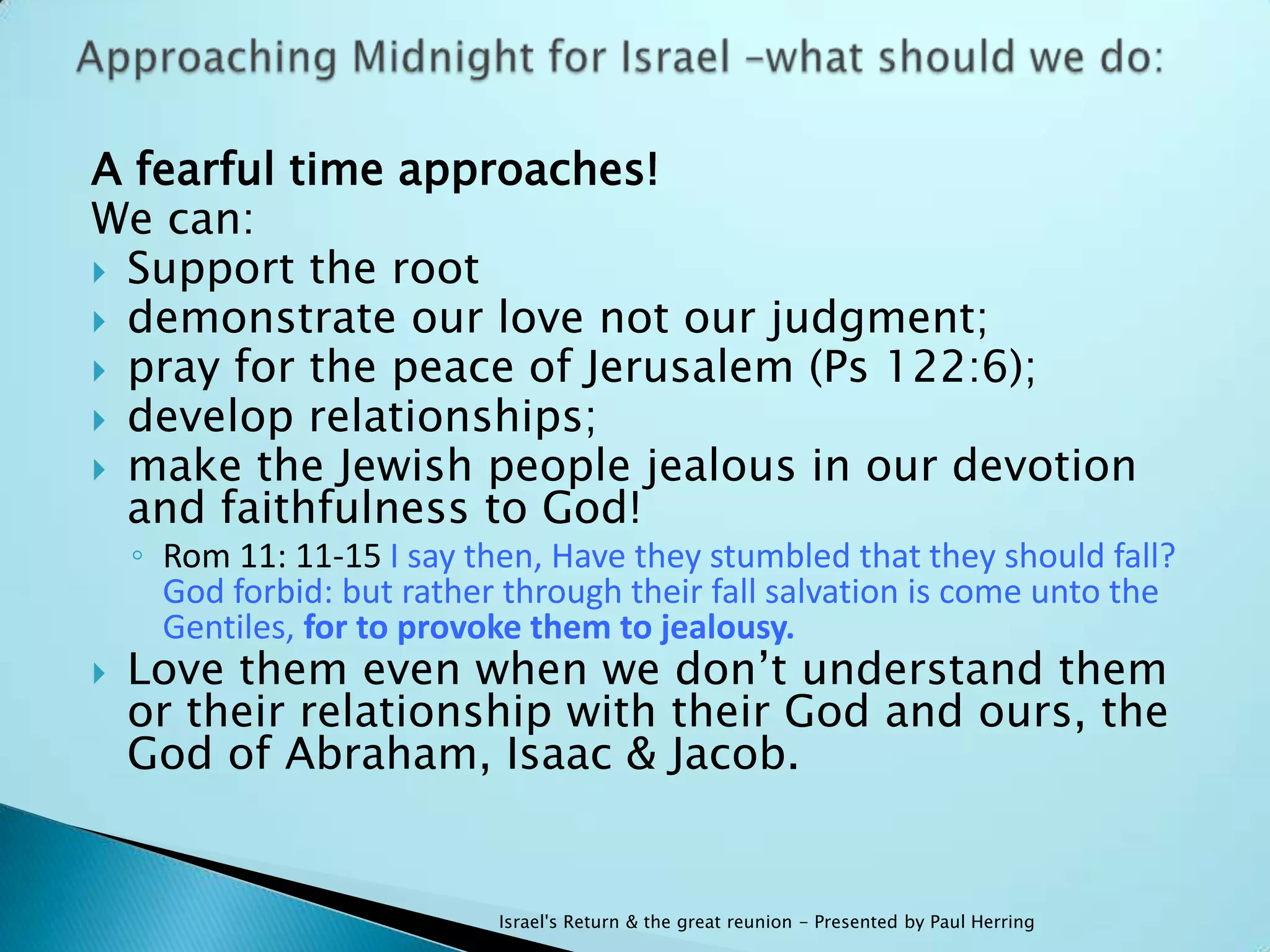 A fearful time approaches!
We can:
 Support the root
 demonstrate our love not our judgment;
 pray for the peace of Jerusalem (Ps 122:6);
 develop relationships;
 make the Jewish people jealous in our devotion
  and faithfulness to God!
    ◦ Rom 11: 11-15 I say then, Have they stumbled that they should fall?
      God forbid: but rather through their fall salvation is come unto the
      Gentiles, for to provoke them to jealousy.
   Love them even when we don‟t understand them
    or their relationship with their God and ours, the
    God of Abraham, Isaac & Jacob.


                            Israel's Return & the great reunion - Presented by Paul Herring
 