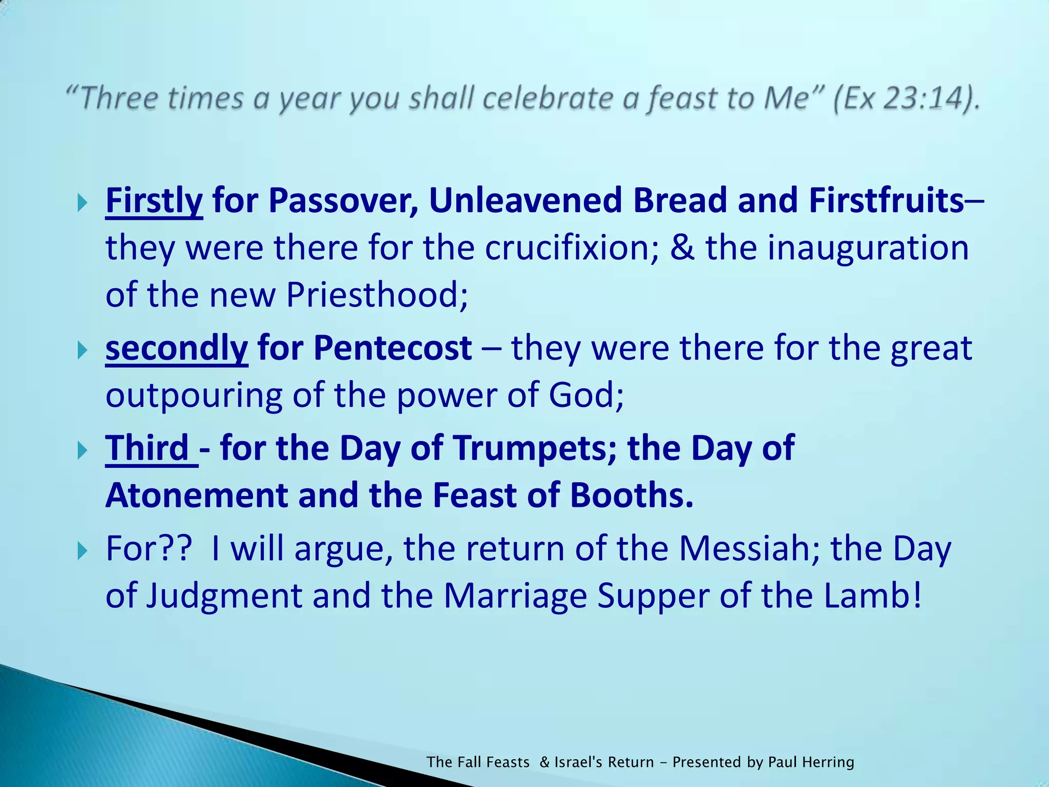    Firstly for Passover, Unleavened Bread and Firstfruits–
    they were there for the crucifixion; & the inauguration
    of the new Priesthood;
   secondly for Pentecost – they were there for the great
    outpouring of the power of God;
   Third - for the Day of Trumpets; the Day of
    Atonement and the Feast of Booths.
   For?? I will argue, the return of the Messiah; the Day
    of Judgment and the Marriage Supper of the Lamb!



                        The Fall Feasts & Israel's Return - Presented by Paul Herring
 