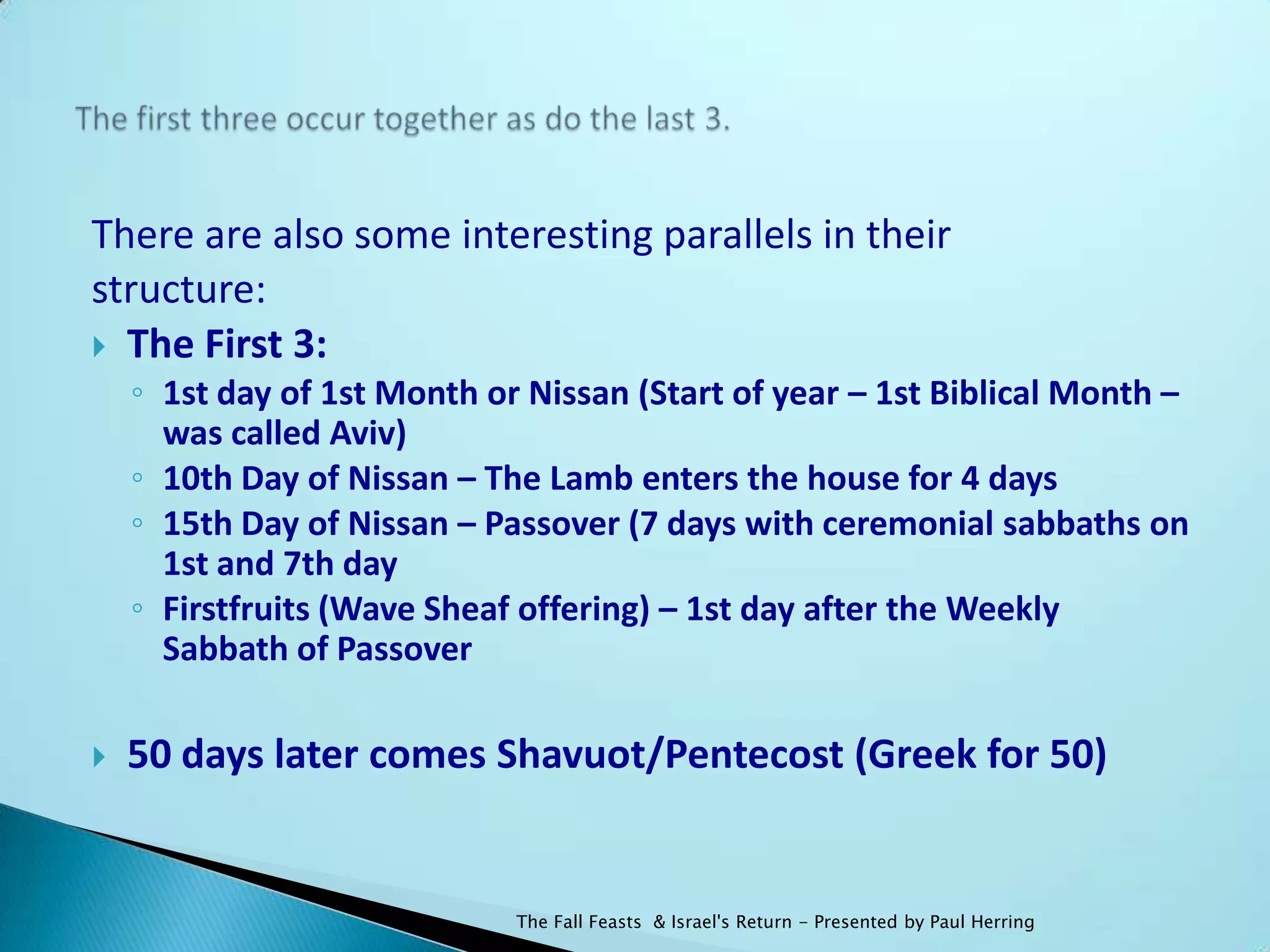 There are also some interesting parallels in their
structure:
 The First 3:
    ◦ 1st day of 1st Month or Nissan (Start of year – 1st Biblical Month –
      was called Aviv)
    ◦ 10th Day of Nissan – The Lamb enters the house for 4 days
    ◦ 15th Day of Nissan – Passover (7 days with ceremonial sabbaths on
      1st and 7th day
    ◦ Firstfruits (Wave Sheaf offering) – 1st day after the Weekly
      Sabbath of Passover

   50 days later comes Shavuot/Pentecost (Greek for 50)


                             The Fall Feasts & Israel's Return - Presented by Paul Herring
 