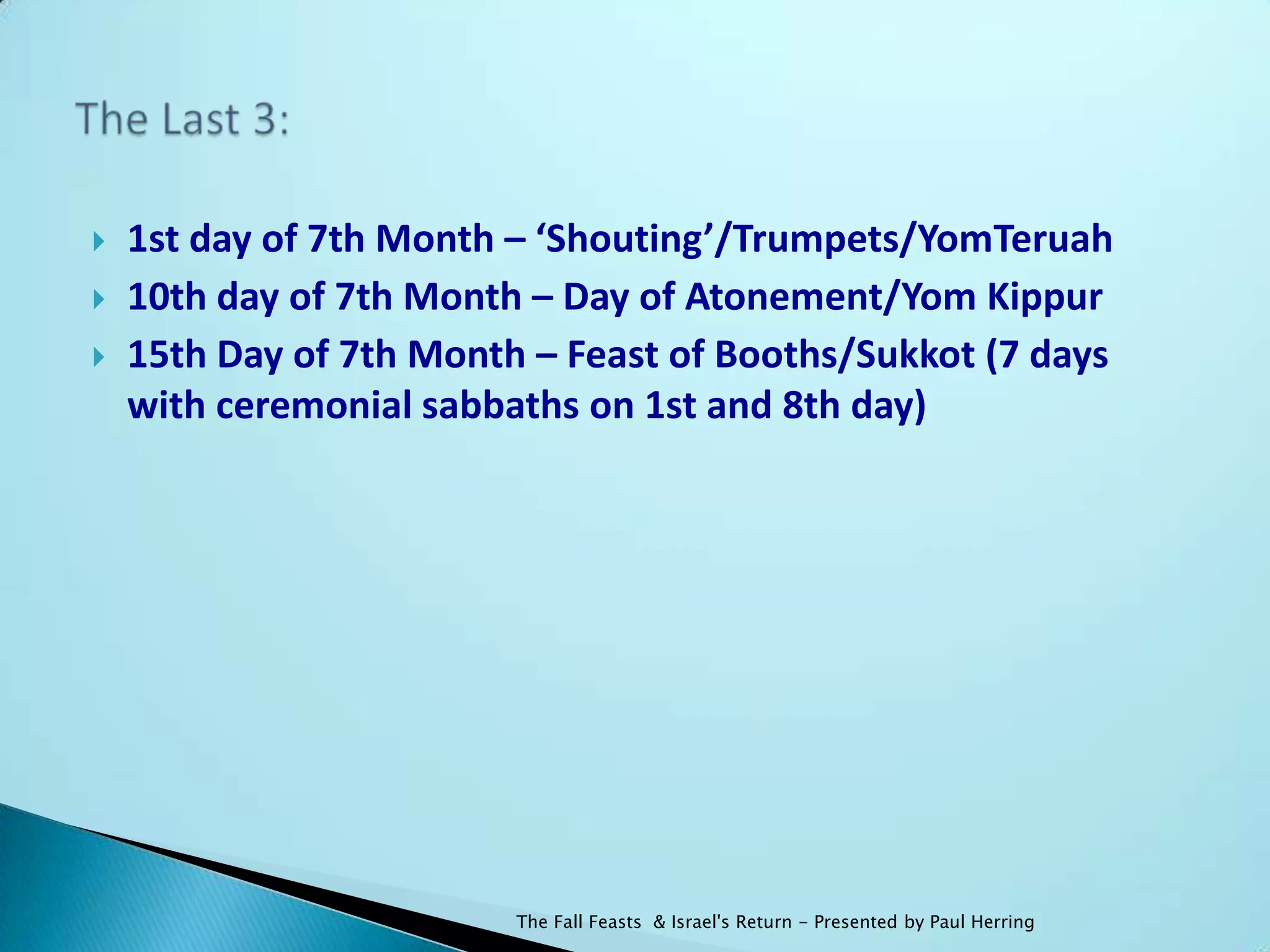    1st day of 7th Month – ‘Shouting’/Trumpets/YomTeruah
   10th day of 7th Month – Day of Atonement/Yom Kippur
   15th Day of 7th Month – Feast of Booths/Sukkot (7 days
    with ceremonial sabbaths on 1st and 8th day)




                         The Fall Feasts & Israel's Return - Presented by Paul Herring
 