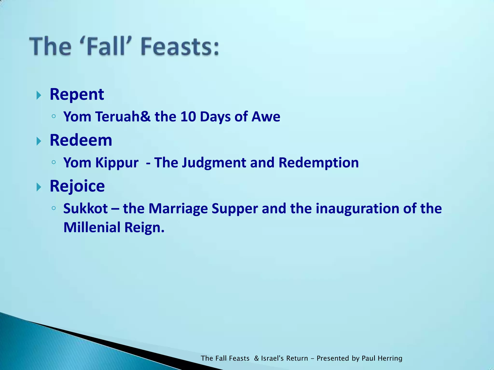    Repent
    ◦ Yom Teruah& the 10 Days of Awe
   Redeem
    ◦ Yom Kippur - The Judgment and Redemption
   Rejoice
    ◦ Sukkot – the Marriage Supper and the inauguration of the
      Millenial Reign.




                          The Fall Feasts & Israel's Return - Presented by Paul Herring
 