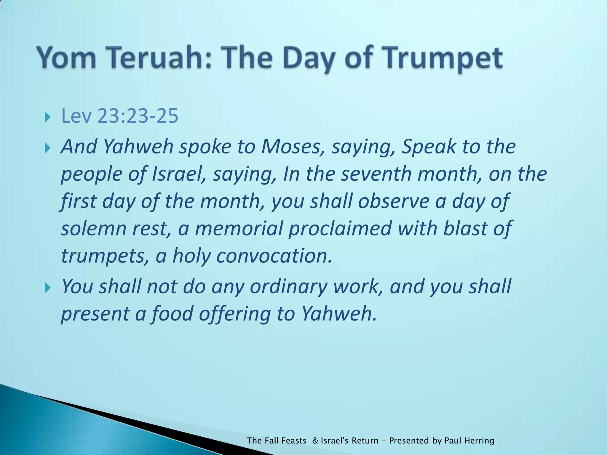    Lev 23:23-25
   And Yahweh spoke to Moses, saying, Speak to the
    people of Israel, saying, In the seventh month, on the
    first day of the month, you shall observe a day of
    solemn rest, a memorial proclaimed with blast of
    trumpets, a holy convocation.
   You shall not do any ordinary work, and you shall
    present a food offering to Yahweh.




                        The Fall Feasts & Israel's Return - Presented by Paul Herring
 