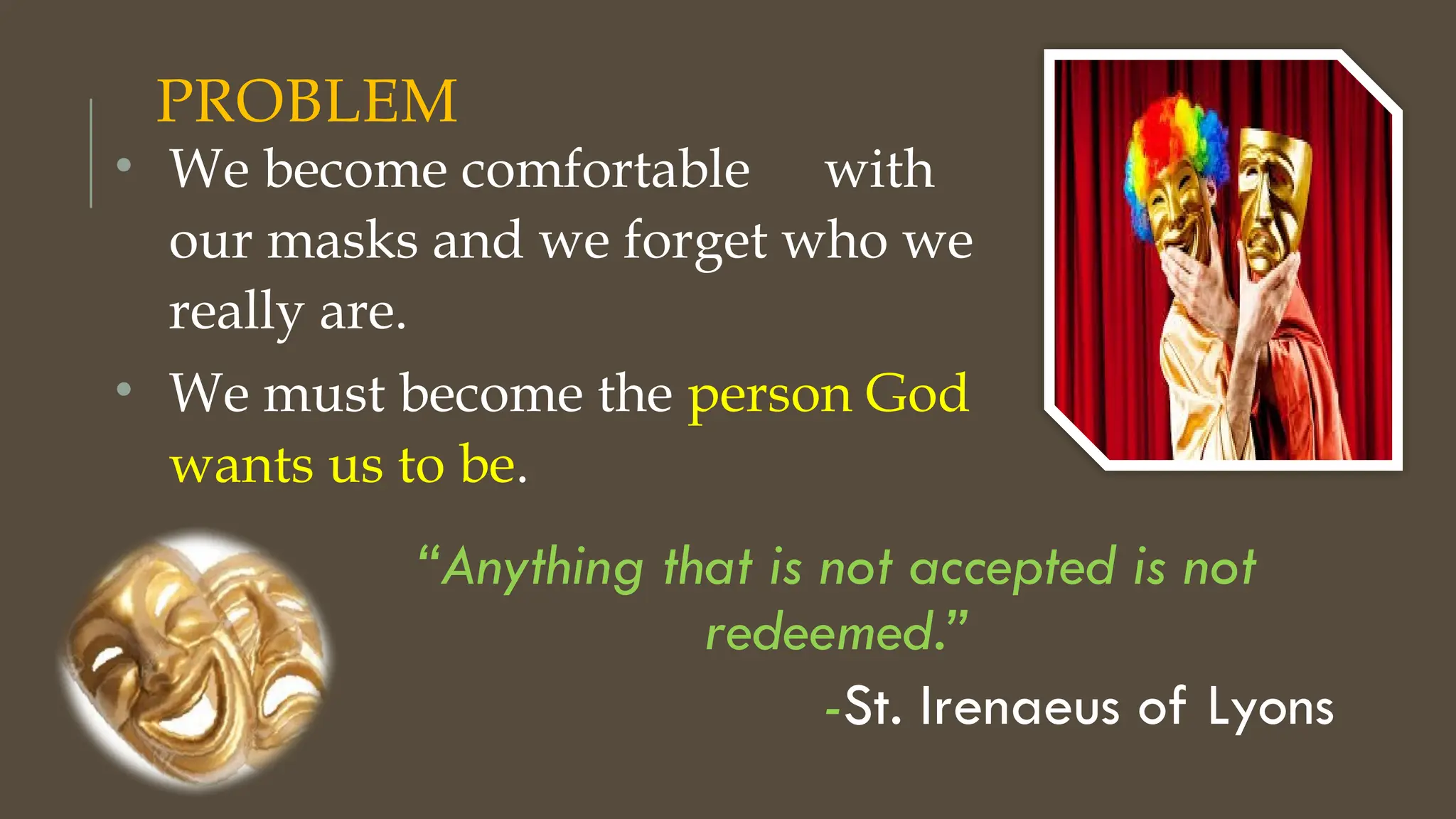 PROBLEM
“Anything that is not accepted is not
redeemed.”
-St. Irenaeus of Lyons
• We become comfortable with
our masks and we forget who we
really are.
• We must become the person God
wants us to be.
 