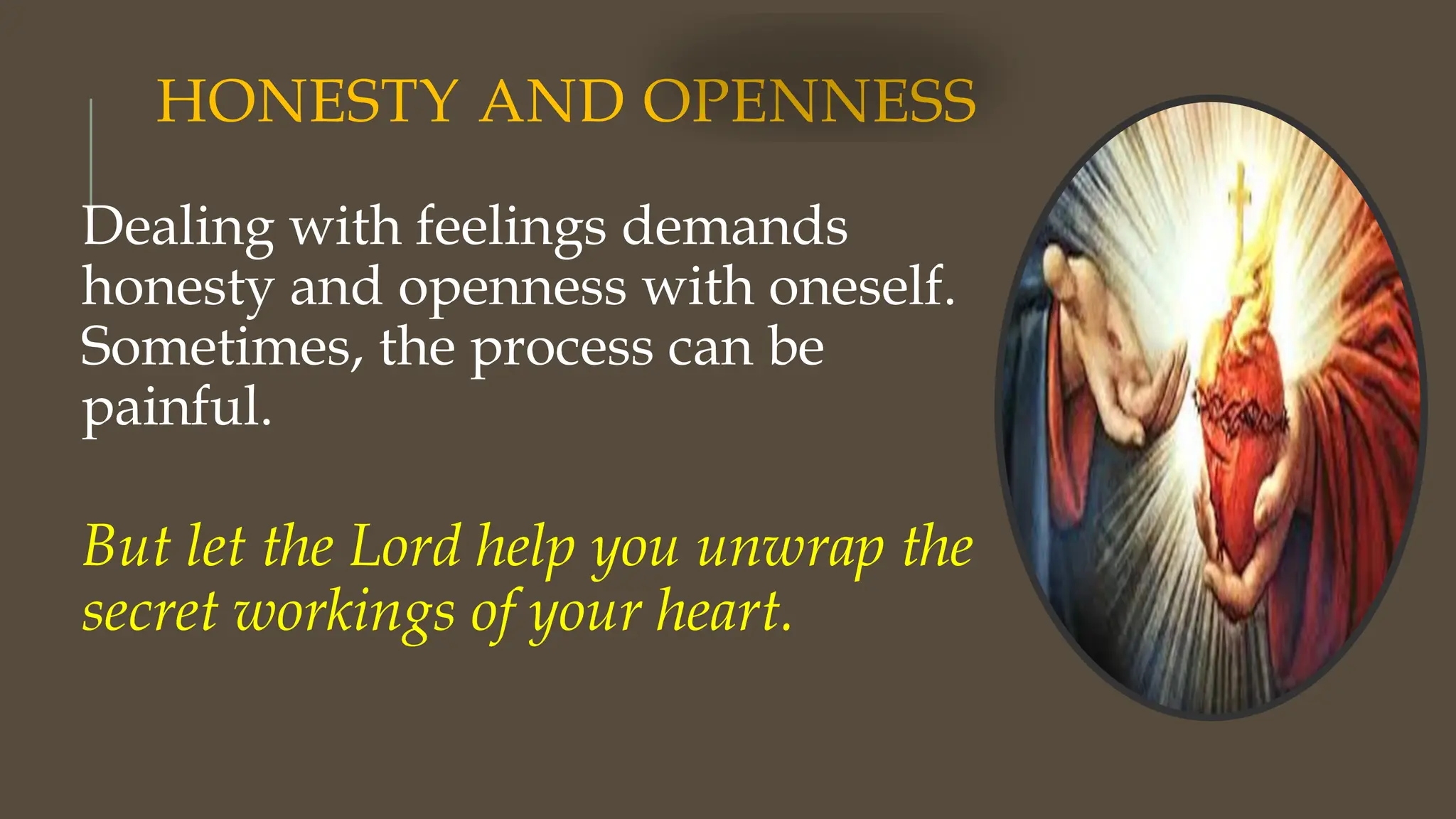 HONESTY AND OPENNESS
Dealing with feelings demands
honesty and openness with oneself.
Sometimes, the process can be
painful.
But let the Lord help you unwrap the
secret workings of your heart.
 