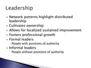  Network patterns highlight distributed
leadership
 Cultivates ownership
 Allows for localized sustained improvement
 Fosters professional growth
 Formal leaders
◦ People with positions of authority
 Informal leaders
◦ People without positions of authority
 