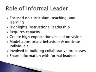  Focused on curriculum, teaching, and
learning
 Highlights instructional leadership
 Requires capacity
 Create high expectations based on vision
 Model appropriate behaviour & motivate
individuals
 Involved in building collaborative processes
 Share information with formal leaders
 