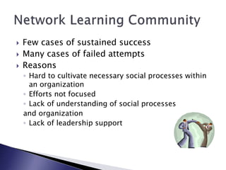  Few cases of sustained success
 Many cases of failed attempts
 Reasons
◦ Hard to cultivate necessary social processes within
an organization
◦ Efforts not focused
◦ Lack of understanding of social processes
and organization
◦ Lack of leadership support
 