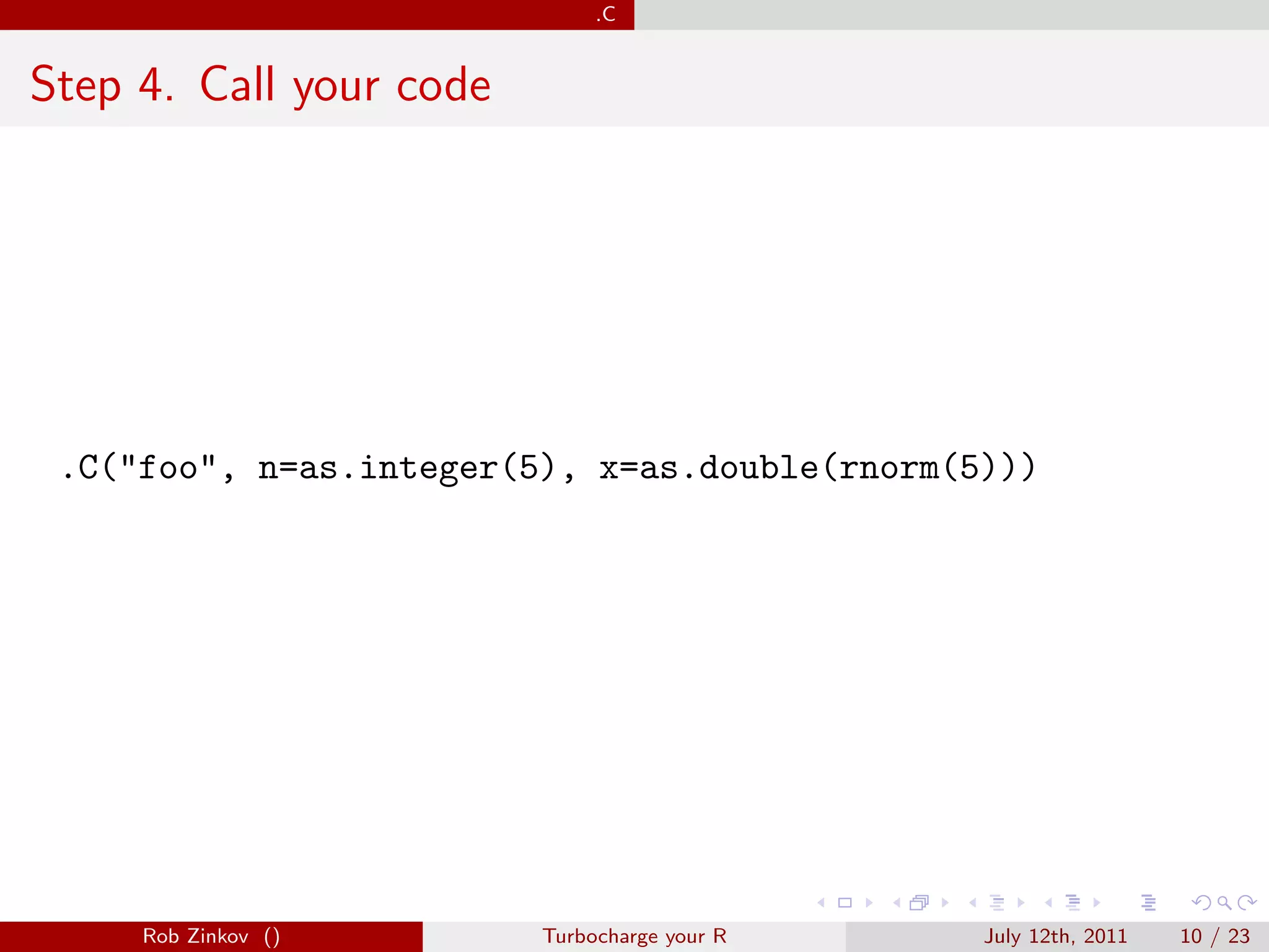 .C


Step 4. Call your code




 .C("foo", n=as.integer(5), x=as.double(rnorm(5)))




     Rob Zinkov ()       Turbocharge your R    July 12th, 2011   10 / 23
 