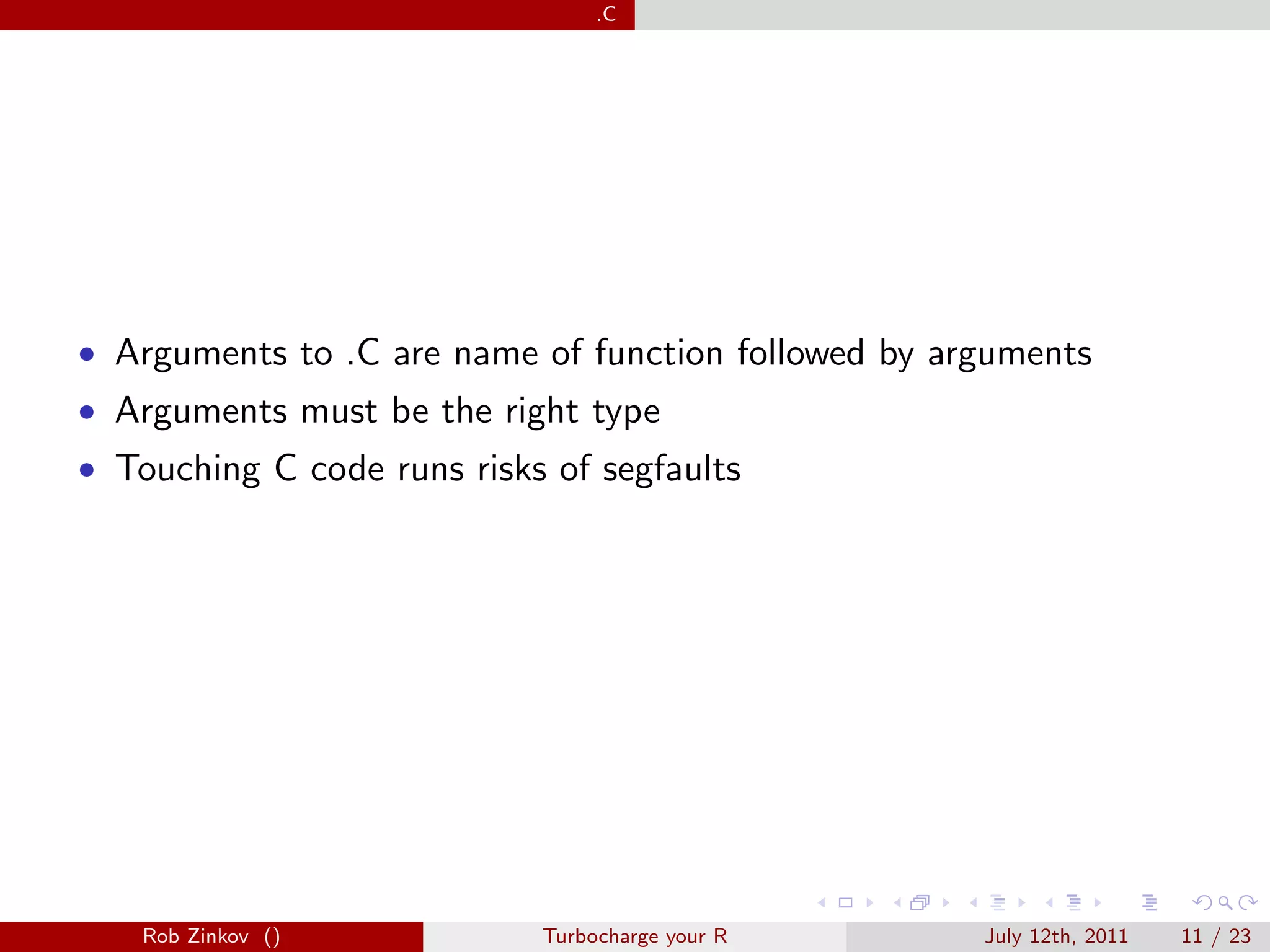 .C




• Arguments to .C are name of function followed by arguments
• Arguments must be the right type
• Touching C code runs risks of segfaults




   Rob Zinkov ()            Turbocharge your R       July 12th, 2011   11 / 23
 