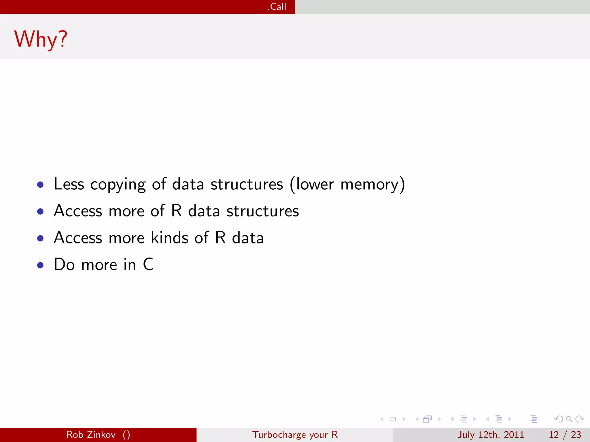 .Call


Why?




 • Less copying of data structures (lower memory)
 • Access more of R data structures
 • Access more kinds of R data
 • Do more in C




    Rob Zinkov ()            Turbocharge your R     July 12th, 2011   12 / 23
 