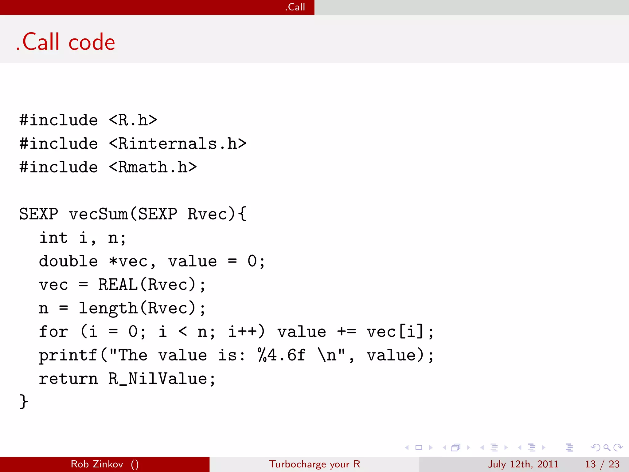 .Call


.Call code


#include <R.h>
#include <Rinternals.h>
#include <Rmath.h>

SEXP vecSum(SEXP Rvec){
  int i, n;
  double *vec, value = 0;
  vec = REAL(Rvec);
  n = length(Rvec);
  for (i = 0; i < n; i++) value += vec[i];
  printf("The value is: %4.6f n", value);
  return R_NilValue;
}


     Rob Zinkov ()        Turbocharge your R   July 12th, 2011   13 / 23
 