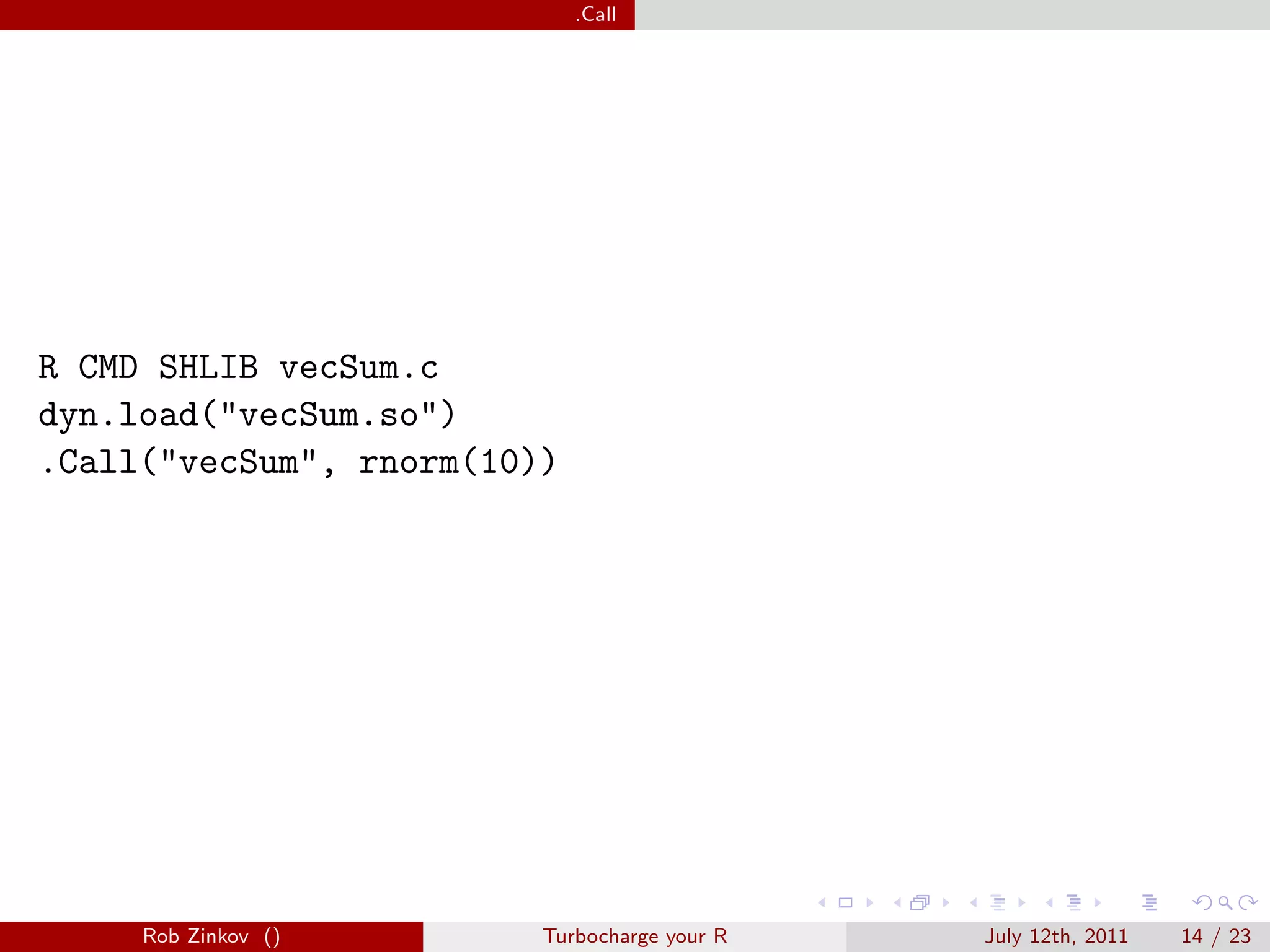 .Call




R CMD SHLIB vecSum.c
dyn.load("vecSum.so")
.Call("vecSum", rnorm(10))




     Rob Zinkov ()       Turbocharge your R   July 12th, 2011   14 / 23
 