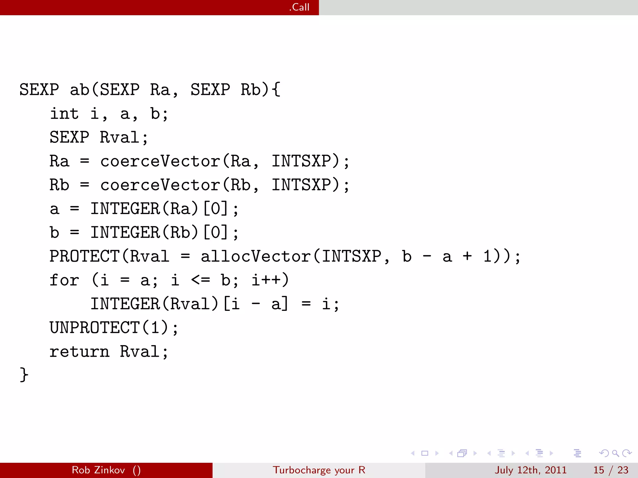 .Call




SEXP ab(SEXP Ra, SEXP Rb){
   int i, a, b;
   SEXP Rval;
   Ra = coerceVector(Ra, INTSXP);
   Rb = coerceVector(Rb, INTSXP);
   a = INTEGER(Ra)[0];
   b = INTEGER(Rb)[0];
   PROTECT(Rval = allocVector(INTSXP, b - a + 1));
   for (i = a; i <= b; i++)
       INTEGER(Rval)[i - a] = i;
   UNPROTECT(1);
   return Rval;
}



     Rob Zinkov ()       Turbocharge your R    July 12th, 2011   15 / 23
 