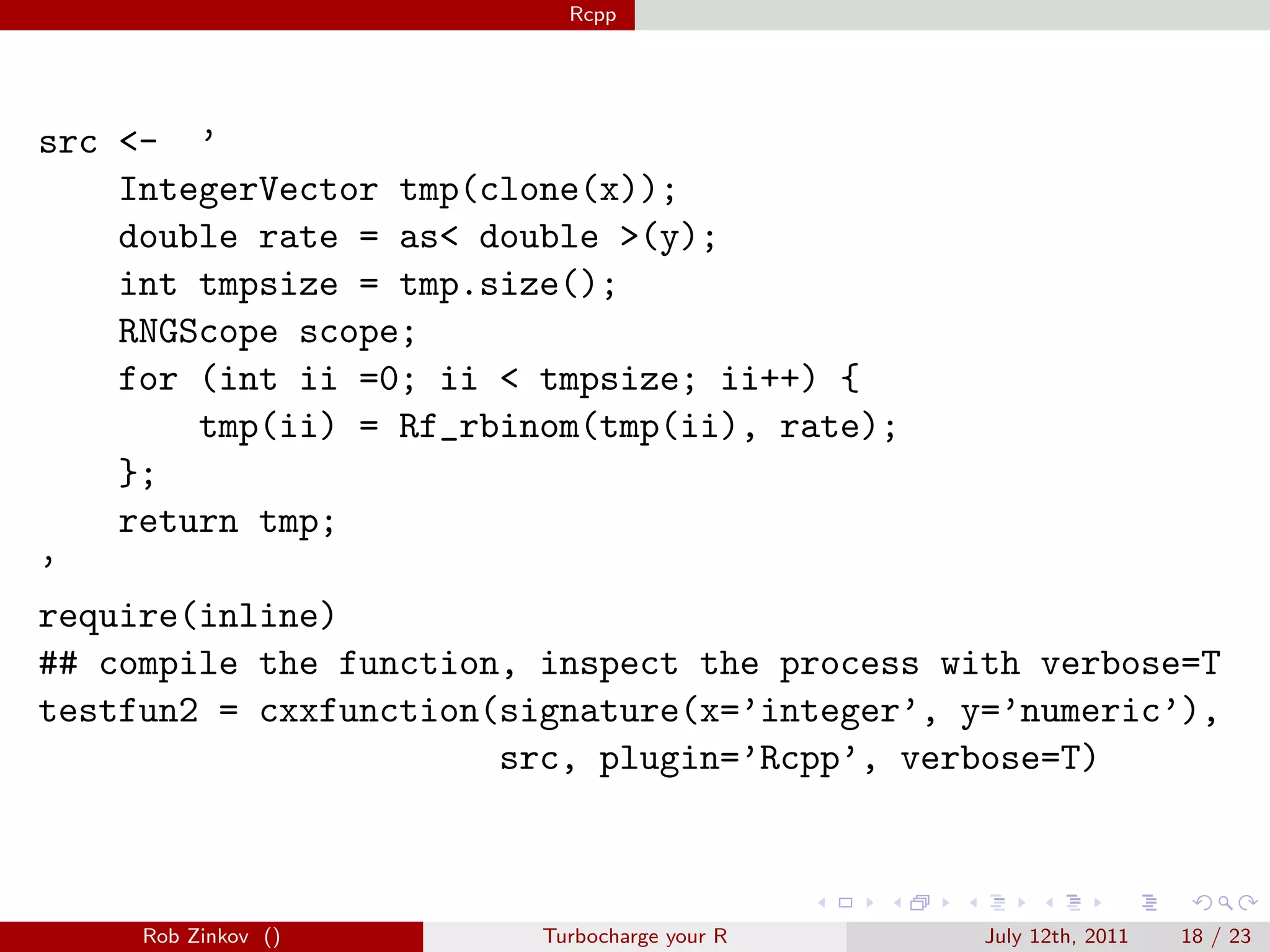 Rcpp




src <- ’
    IntegerVector tmp(clone(x));
    double rate = as< double >(y);
    int tmpsize = tmp.size();
    RNGScope scope;
    for (int ii =0; ii < tmpsize; ii++) {
        tmp(ii) = Rf_rbinom(tmp(ii), rate);
    };
    return tmp;
’
require(inline)
## compile the function, inspect the process with verbose=T
testfun2 = cxxfunction(signature(x=’integer’, y=’numeric’),
                       src, plugin=’Rcpp’, verbose=T)



     Rob Zinkov ()       Turbocharge your R    July 12th, 2011   18 / 23
 