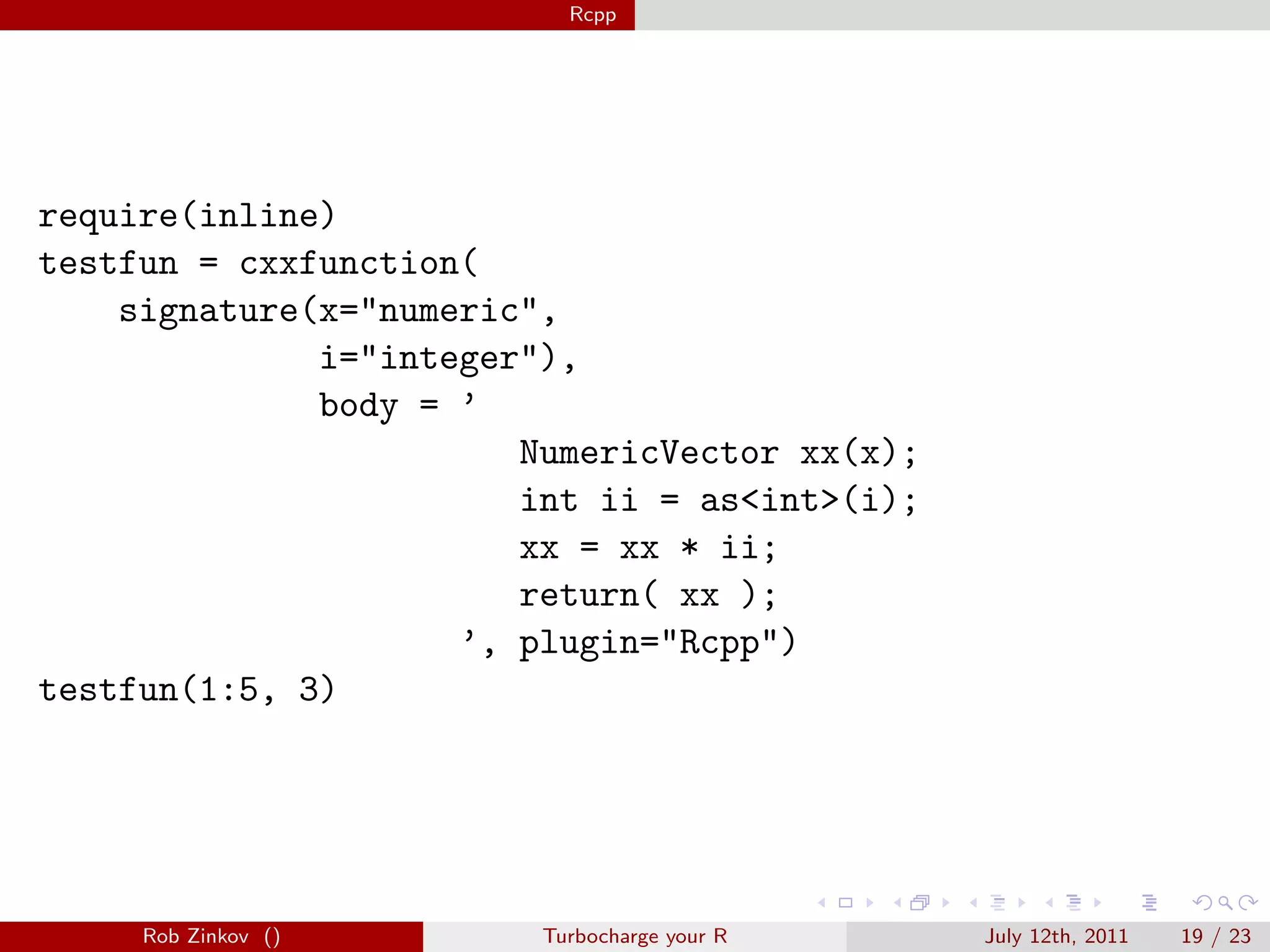 Rcpp




require(inline)
testfun = cxxfunction(
    signature(x="numeric",
              i="integer"),
              body = ’
                        NumericVector xx(x);
                        int ii = as<int>(i);
                        xx = xx * ii;
                        return( xx );
                     ’, plugin="Rcpp")
testfun(1:5, 3)




     Rob Zinkov ()       Turbocharge your R    July 12th, 2011   19 / 23
 