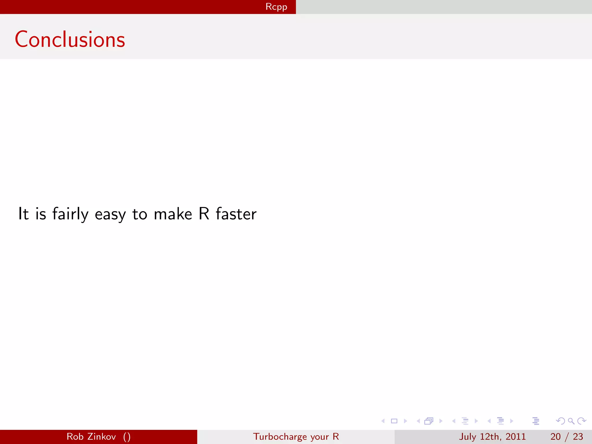 Rcpp


Conclusions




It is fairly easy to make R faster




      Rob Zinkov ()              Turbocharge your R   July 12th, 2011   20 / 23
 