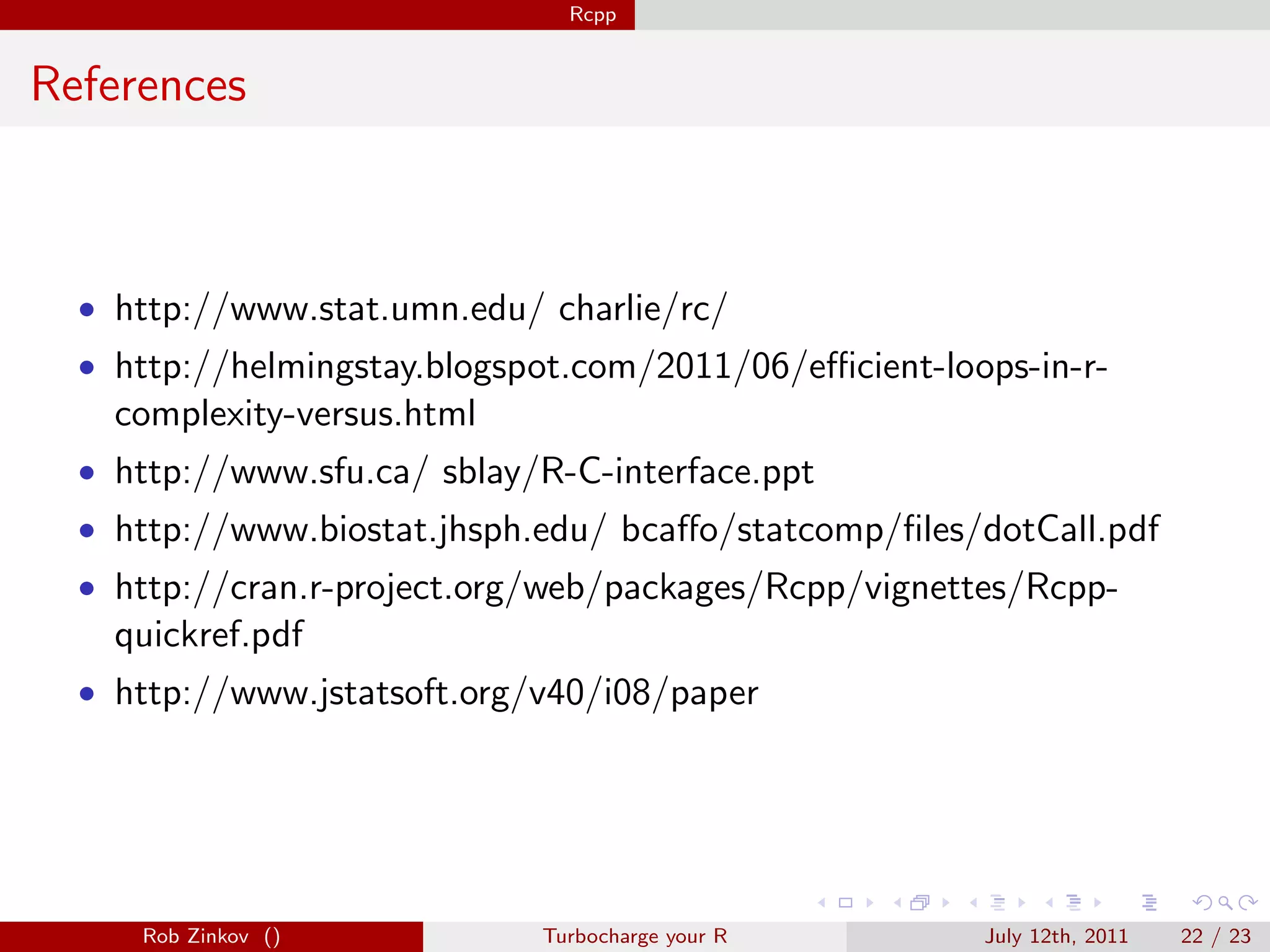 Rcpp


References



  • http://www.stat.umn.edu/ charlie/rc/
  • http://helmingstay.blogspot.com/2011/06/eﬃcient-loops-in-r-
    complexity-versus.html
  • http://www.sfu.ca/ sblay/R-C-interface.ppt
  • http://www.biostat.jhsph.edu/ bcaﬀo/statcomp/ﬁles/dotCall.pdf
  • http://cran.r-project.org/web/packages/Rcpp/vignettes/Rcpp-
    quickref.pdf
  • http://www.jstatsoft.org/v40/i08/paper




     Rob Zinkov ()           Turbocharge your R        July 12th, 2011   22 / 23
 