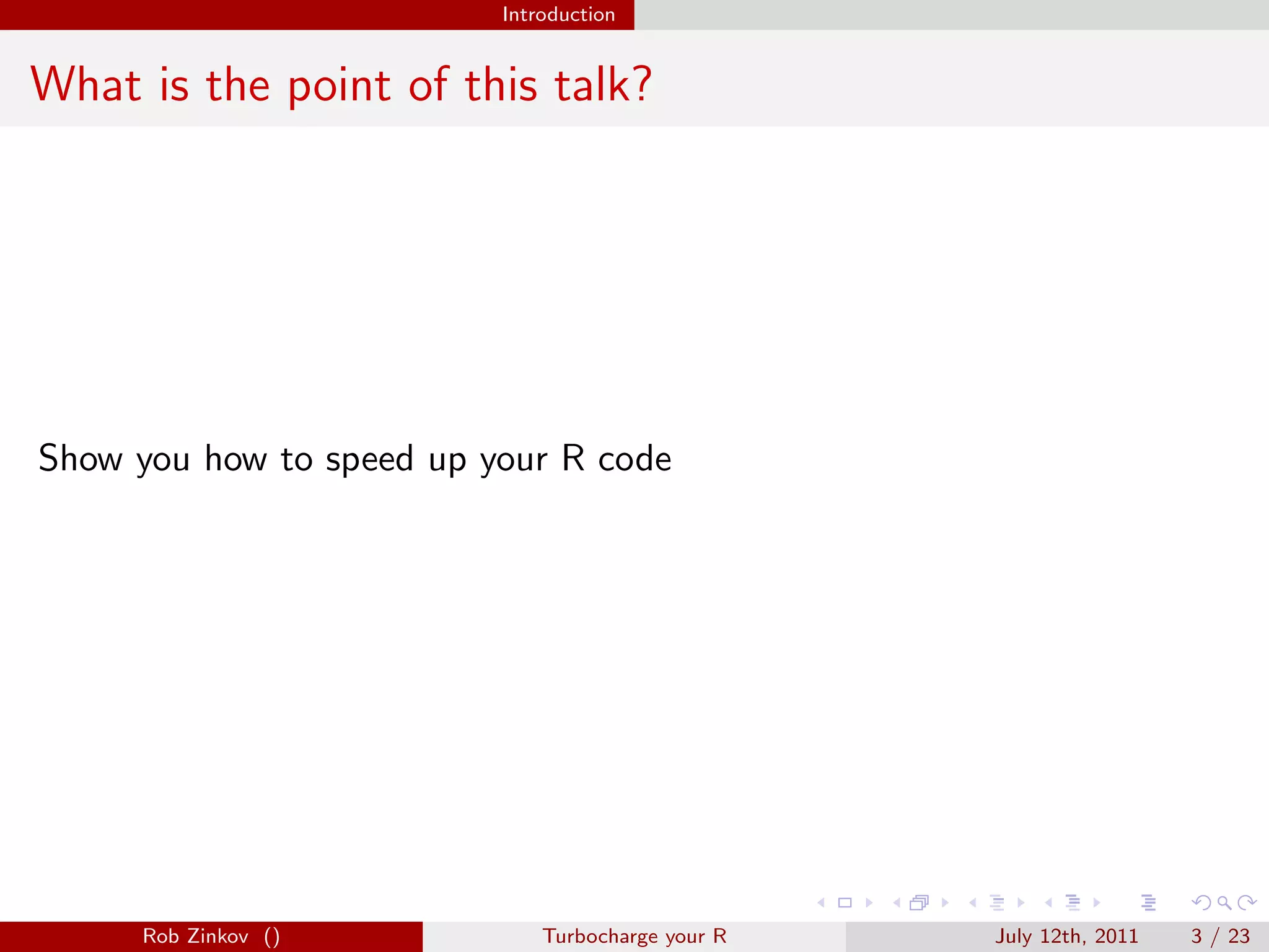 Introduction


What is the point of this talk?




Show you how to speed up your R code




     Rob Zinkov ()            Turbocharge your R   July 12th, 2011   3 / 23
 