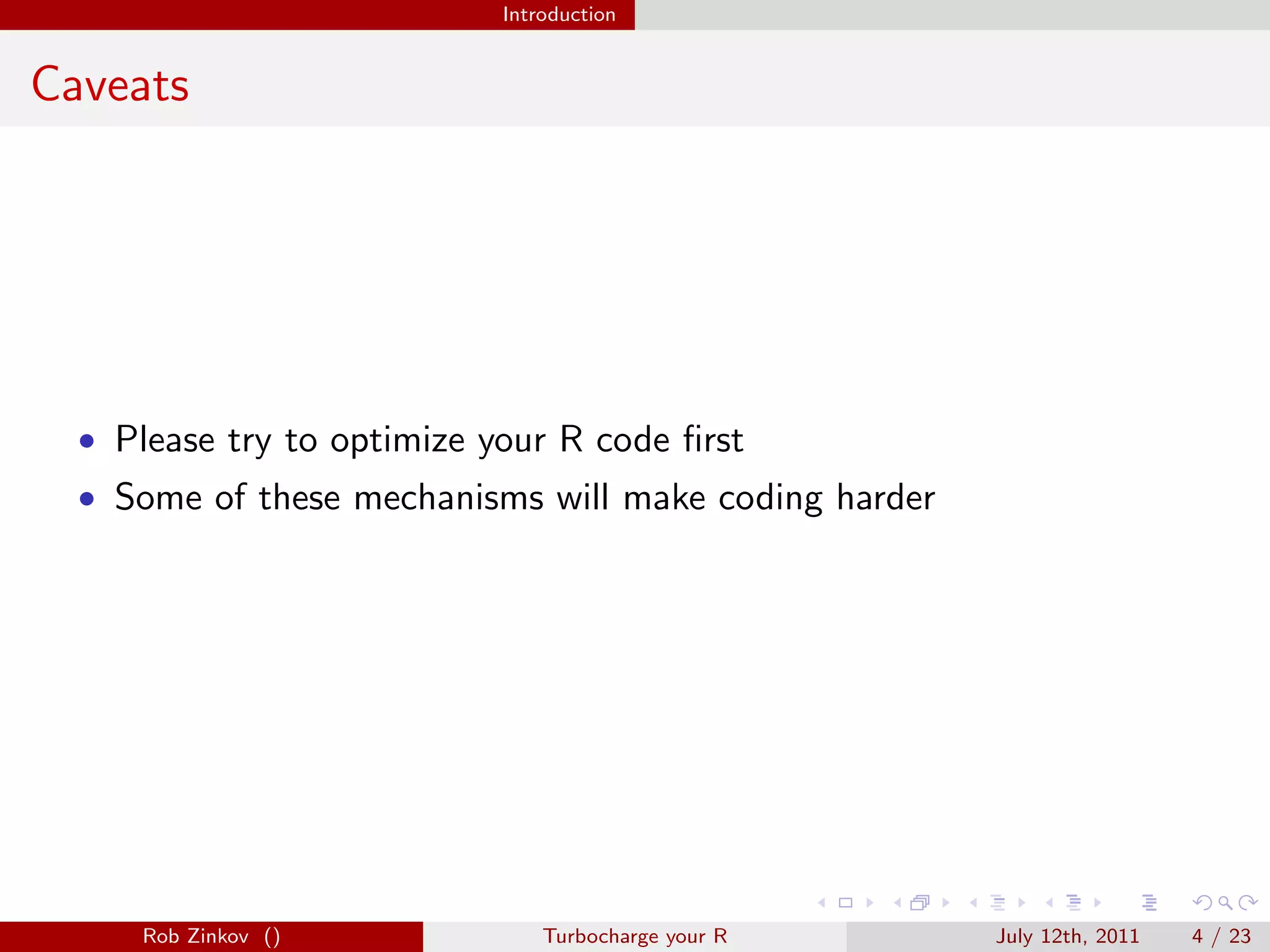 Introduction


Caveats




  • Please try to optimize your R code ﬁrst
  • Some of these mechanisms will make coding harder




     Rob Zinkov ()              Turbocharge your R     July 12th, 2011   4 / 23
 