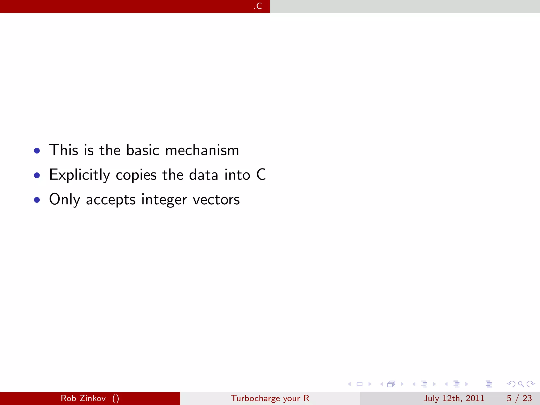 .C




• This is the basic mechanism
• Explicitly copies the data into C
• Only accepts integer vectors




    Rob Zinkov ()            Turbocharge your R   July 12th, 2011   5 / 23
 