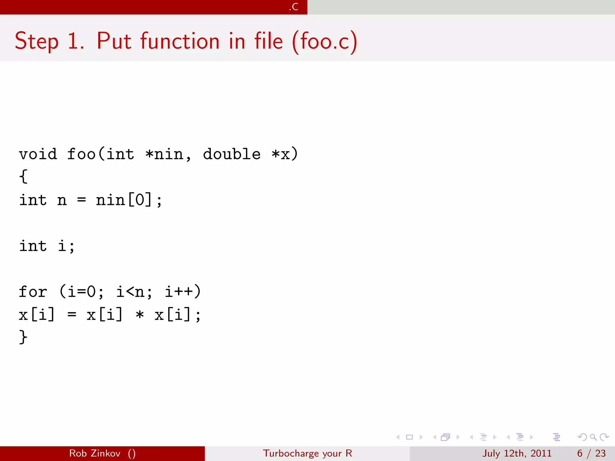 .C


Step 1. Put function in ﬁle (foo.c)



void foo(int *nin, double *x)
{
int n = nin[0];

int i;

for (i=0; i<n; i++)
x[i] = x[i] * x[i];
}




     Rob Zinkov ()       Turbocharge your R   July 12th, 2011   6 / 23
 