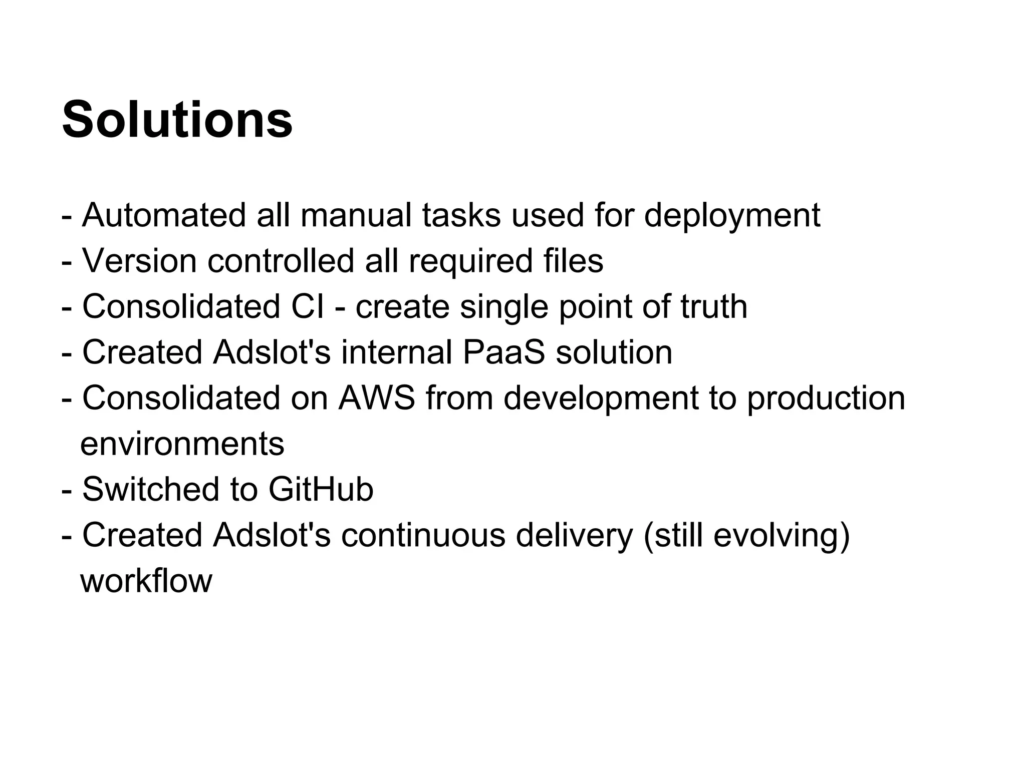 Solutions
- Automated all manual tasks used for deployment
- Version controlled all required files
- Consolidated CI - create single point of truth
- Created Adslot's internal PaaS solution
- Consolidated on AWS from development to production
  environments
- Switched to GitHub
- Created Adslot's continuous delivery (still evolving)
  workflow
 