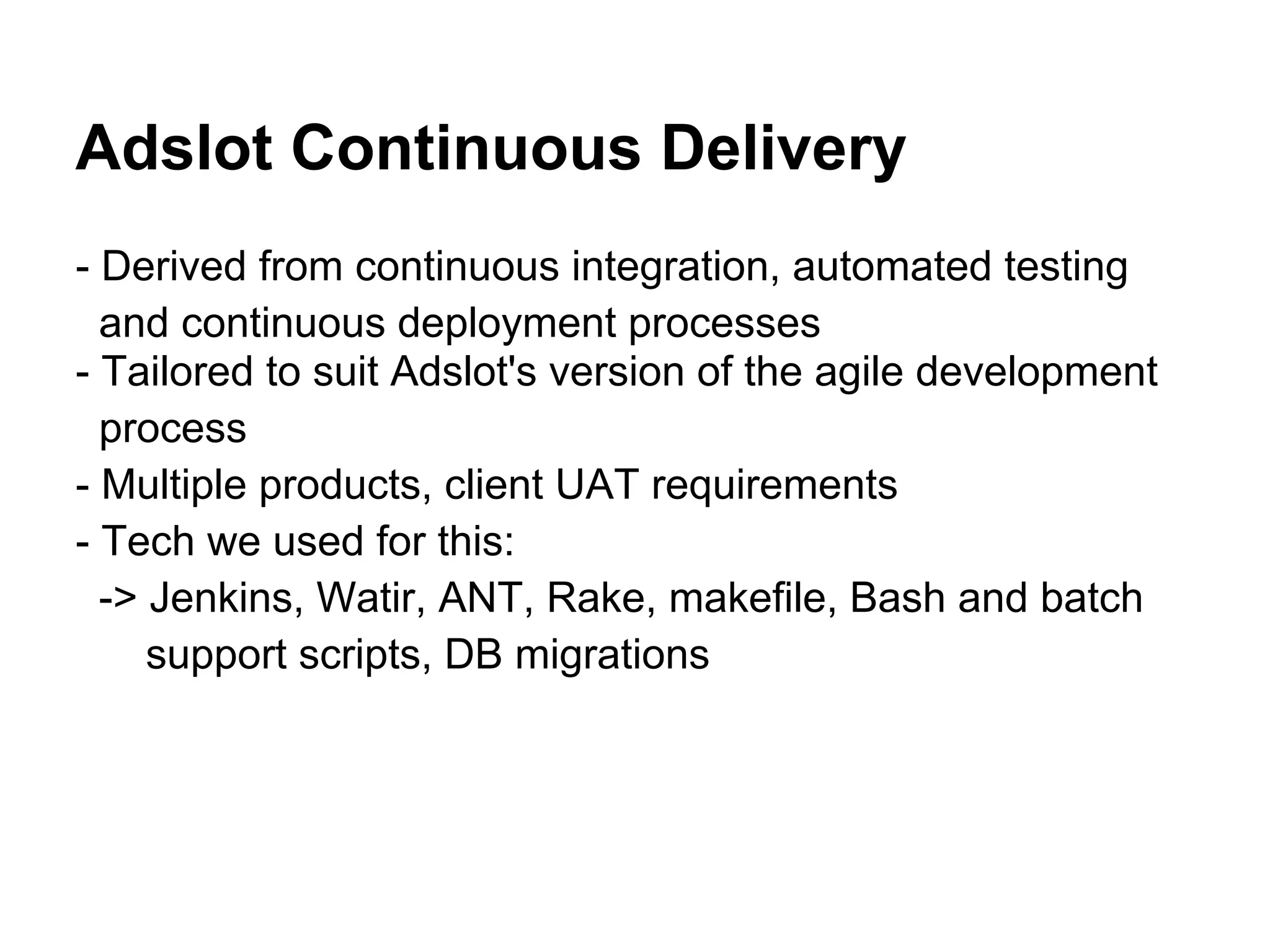 Adslot Continuous Delivery
- Derived from continuous integration, automated testing
  and continuous deployment processes
- Tailored to suit Adslot's version of the agile development
  process
- Multiple products, client UAT requirements
- Tech we used for this:
  -> Jenkins, Watir, ANT, Rake, makefile, Bash and batch
     support scripts, DB migrations
 