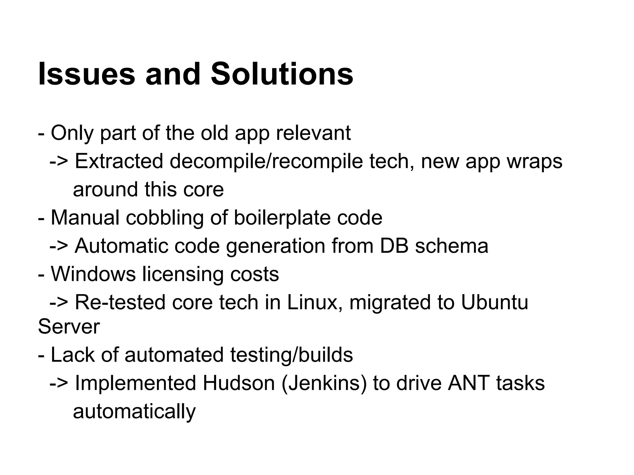 Issues and Solutions
- Only part of the old app relevant
  -> Extracted decompile/recompile tech, new app wraps
     around this core
- Manual cobbling of boilerplate code
  -> Automatic code generation from DB schema
- Windows licensing costs
  -> Re-tested core tech in Linux, migrated to Ubuntu
Server
- Lack of automated testing/builds
  -> Implemented Hudson (Jenkins) to drive ANT tasks
     automatically
 
