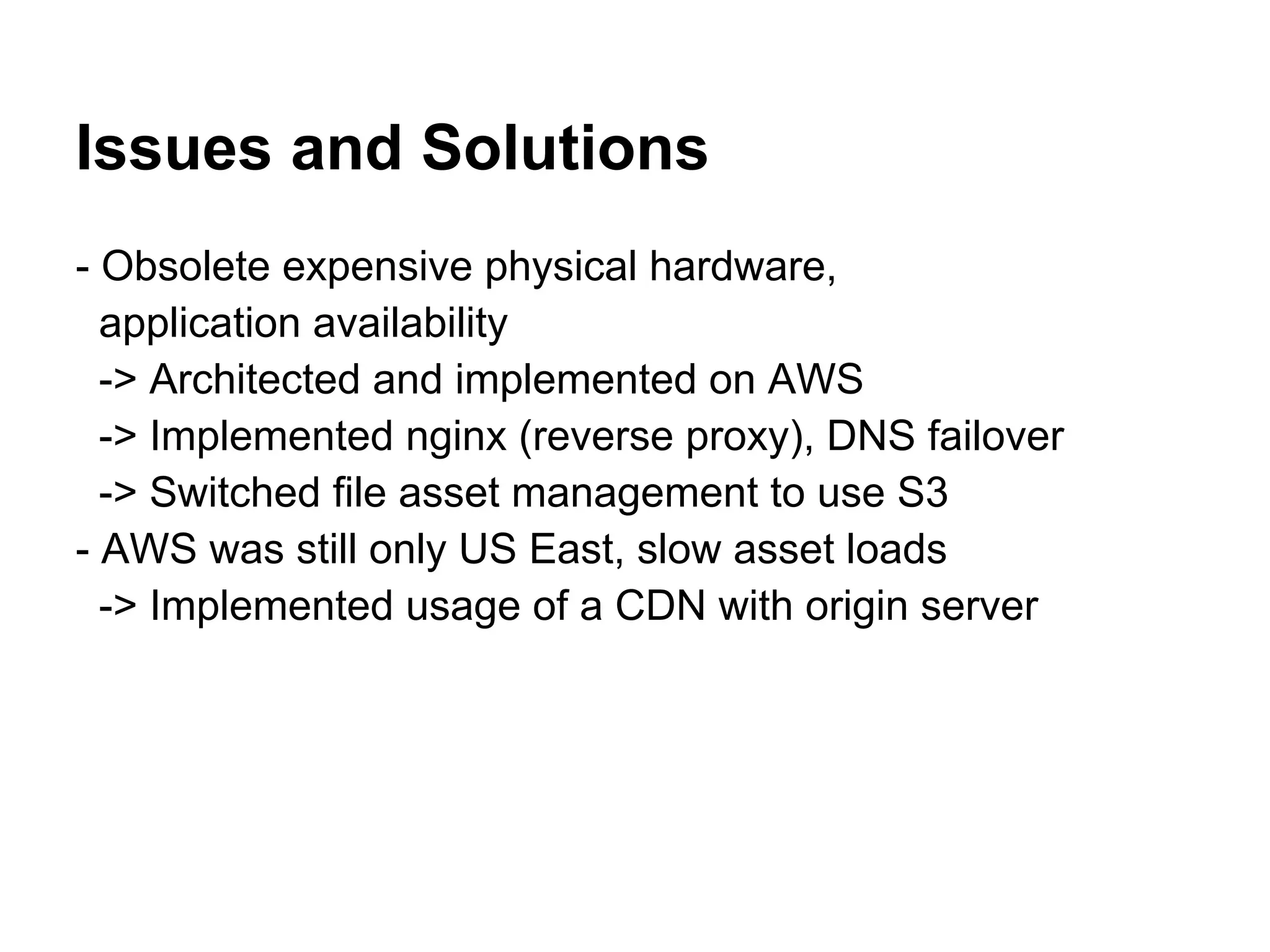 Issues and Solutions
- Obsolete expensive physical hardware,
  application availability
  -> Architected and implemented on AWS
  -> Implemented nginx (reverse proxy), DNS failover
  -> Switched file asset management to use S3
- AWS was still only US East, slow asset loads
  -> Implemented usage of a CDN with origin server
 
