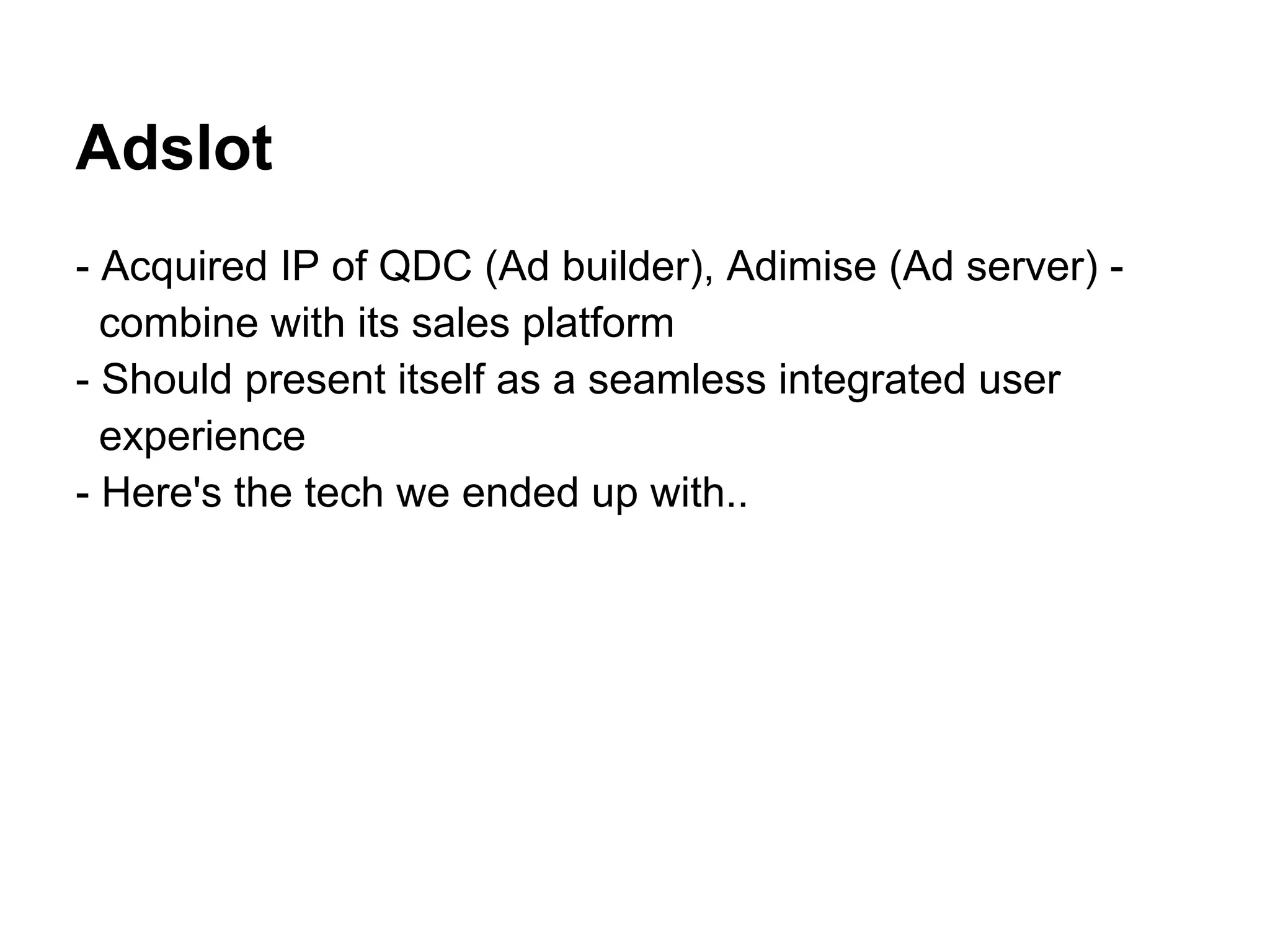 Adslot
- Acquired IP of QDC (Ad builder), Adimise (Ad server) -
  combine with its sales platform
- Should present itself as a seamless integrated user
  experience
- Here's the tech we ended up with..
 