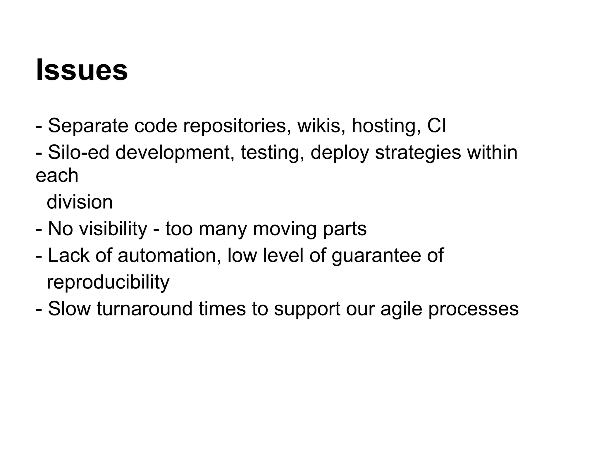 Issues
- Separate code repositories, wikis, hosting, CI
- Silo-ed development, testing, deploy strategies within
each
  division
- No visibility - too many moving parts
- Lack of automation, low level of guarantee of
  reproducibility
- Slow turnaround times to support our agile processes
 