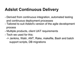 Adslot Continuous Delivery
- Derived from continuous integration, automated testing
  and continuous deployment processes
- Tailored to suit Adslot's version of the agile development
  process
- Multiple products, client UAT requirements
- Tech we used for this:
  -> Jenkins, Watir, ANT, Rake, makefile, Bash and batch
     support scripts, DB migrations
 