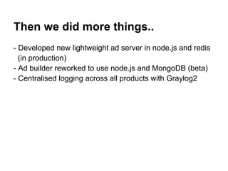 Then we did more things..
- Developed new lightweight ad server in node.js and redis
  (in production)
- Ad builder reworked to use node.js and MongoDB (beta)
- Centralised logging across all products with Graylog2
 
