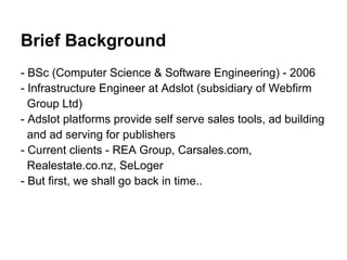 Brief Background
- BSc (Computer Science & Software Engineering) - 2006
- Infrastructure Engineer at Adslot (subsidiary of Webfirm
  Group Ltd)
- Adslot platforms provide self serve sales tools, ad building
  and ad serving for publishers
- Current clients - REA Group, Carsales.com,
  Realestate.co.nz, SeLoger
- But first, we shall go back in time..
 