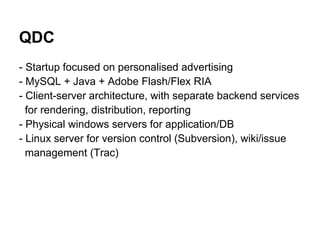 QDC
- Startup focused on personalised advertising
- MySQL + Java + Adobe Flash/Flex RIA
- Client-server architecture, with separate backend services
  for rendering, distribution, reporting
- Physical windows servers for application/DB
- Linux server for version control (Subversion), wiki/issue
  management (Trac)
 