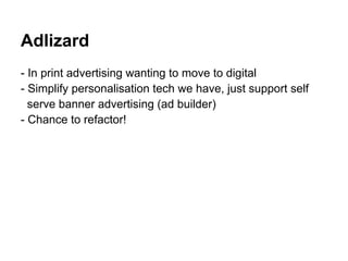 Adlizard
- In print advertising wanting to move to digital
- Simplify personalisation tech we have, just support self
  serve banner advertising (ad builder)
- Chance to refactor!
 