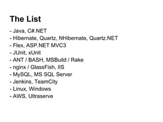The List
- Java, C#.NET
- Hibernate, Quartz, NHibernate, Quartz.NET
- Flex, ASP.NET MVC3
- JUnit, xUnit
- ANT / BASH, MSBuild / Rake
- nginx / GlassFish, IIS
- MySQL, MS SQL Server
- Jenkins, TeamCity
- Linux, Windows
- AWS, Ultraserve
 