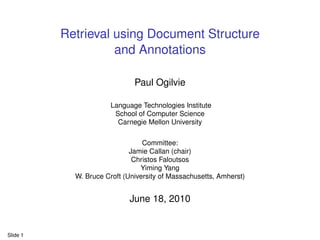 Retrieval using Document Structure
                    and Annotations

                              Paul Ogilvie

                       Language Technologies Institute
                        School of Computer Science
                         Carnegie Mellon University

                                 Committee:
                             Jamie Callan (chair)
                              Christos Faloutsos
                                Yiming Yang
            W. Bruce Croft (University of Massachusetts, Amherst)


                            June 18, 2010


Slide 1
 