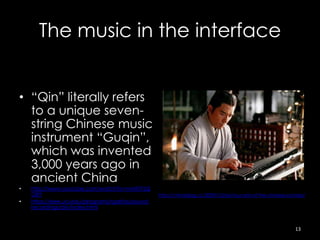 The music in the interface


• “Qin” literally refers
  to a unique seven-
  string Chinese music
  instrument “Guqin”,
  which was invented
  3,000 years ago in
  ancient China
•   http://www.youtube.com/watch?v=nvhKTFzQ
    G8Y                                            http://chinablog.cc/2009/10/siyi-four-arts-of-the-chinese-scholar/
•   https://eee.uci.edu/programs/rgarfias/sound-
    recordings/qin/index.html



                                                                                                                13
 