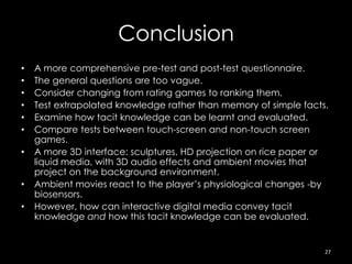 Conclusion
•   A more comprehensive pre-test and post-test questionnaire.
•   The general questions are too vague.
•   Consider changing from rating games to ranking them.
•   Test extrapolated knowledge rather than memory of simple facts.
•   Examine how tacit knowledge can be learnt and evaluated.
•   Compare tests between touch-screen and non-touch screen
    games.
•   A more 3D interface: sculptures, HD projection on rice paper or
    liquid media, with 3D audio effects and ambient movies that
    project on the background environment.
•   Ambient movies react to the player’s physiological changes -by
    biosensors.
•   However, how can interactive digital media convey tacit
    knowledge and how this tacit knowledge can be evaluated.


                                                                  27
 