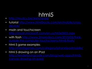 •
                      html5
  http://mudcu.be/sketchpad/
• tutorial http://www.html5rocks.com/en/mobile/cross-
  device/
• msdn and touchscreen
  http://msdn.microsoft.com/en-us/hh563503.aspx
• with flash http://www.2morodocs.com/2010/05/think-
  outside-the-computer-touchscreens-html5-flash/
• html 5 game examples
  http://html5games.com/category/iphoneipadmobile/
• html 5 drawing on an iPad
  http://tenderlovingcode.com/blog/web-apps/html5-
  canvas-drawing-on-ipad/

                                                        30
 