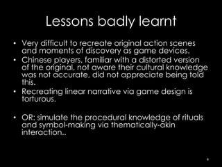 Lessons badly learnt
• Very difficult to recreate original action scenes
  and moments of discovery as game devices.
• Chinese players, familiar with a distorted version
  of the original, not aware their cultural knowledge
  was not accurate, did not appreciate being told
  this.
• Recreating linear narrative via game design is
  torturous.

• OR: simulate the procedural knowledge of rituals
  and symbol-making via thematically-akin
  interaction..


                                                     4
 