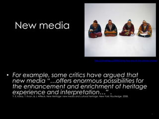 New media


                                                                              http://chinablog.cc/2009/10/siyi-four-arts-of-the-chinese-scholar/




• For example, some critics have argued that
  new media “…offers enormous possibilities for
  the enhancement and enrichment of heritage
  experience and interpretation…” .
 Y. E. Kalay, T. Kvan, & J. Affleck, New Heritage: new media and cultural heritage. New York: Routledge, 2008.




                                                                                                                                          5
 